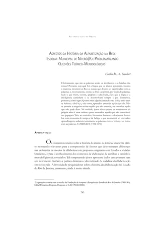 A L F A B E T I Z A Ç Ã O N O B R A S I L
283
ASPECTOS DA HISTÓRIA DA ALFABETIZAÇÃO NA REDE
ESCOLAR MUNICIPAL DE NITERÓI/RJ: PROBLEMATIZANDO
QUESTÕES TEÓRICO-METODOLÓGICAS1
Cecília M. A. Goulart
Efetivamente, que são as palavras senão os invólucros e as bainhas das
coisas? Portanto, seja qual for a língua que os alunos aprendam, mesmo
a materna, mostrem-se-lhes as coisas que devem ser signiﬁcadas com as
palavras; e, inversamente, ensine-se-lhes a exprimir, por meio de palavras,
tudo o que vêem, ouvem, apalpam e saboreiam, para que a língua e a
inteligência caminhem e se desenvolvam sempre a par. Tenhamos,
portanto, como regra: Quanto mais alguém entende uma coisa, tanto mais
se habitue a dizê-la; e, vice-versa, aprenda a entender aquilo que diz. Não
se permita a ninguém recitar aquilo que não entende, ou entender aquilo
que não pode dizer. Na verdade, quem não exprime os sentimentos da
própria alma é uma estátua; quem tarameleia aquilo que não entendeu é
um papagaio. Nós, ao contrário, formamos homens, e desejamos formá-
los com economia de tempo e de fadiga, o que acontecerá se, em toda a
aprendizagem, andarem juntamente as palavras com as coisas, e as coisas
com as palavras. COMENIUS (1592-1670)
APRESENTAÇÃO
Os crescentes estudos sobre a história do ensino da leitura e da escrita vêm-
se mostrando relevantes para a compreensão de fatores que determinaram diferenças
nas deﬁnições de modos de alfabetizar em propostas originadas em Estados e cidades
brasileiras, e para o conhecimento dos contextos de elaboração de cartilhas e caminhos
metodológicos aí postulados. Tal compreensão já nos apresenta dados que apontam para
um movimento histórico e político dinâmico e diversiﬁcado da realidade da alfabetização
em nosso país. A investida de pesquisadores sobre a história da alfabetização no Estado
do Rio de Janeiro, entretanto, ainda é muito tímida.
1A pesquisa contou com o auxílio da Fundação de Amparo à Pesquisa do Estado do Rio de Janeiro (FAPERJ),
Edital Primeiros Projetos, Processo n. E-26 170.483/2004.
 