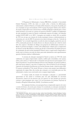 M A R I A D O R O S Á R I O L O N G O M O R T A T T I (ORG.)
284
O Programa de Alfabetização e Leitura (PROALE), vinculado à Universidade
Federal Fluminense (UFF) deu início ao estudo sobre a história da alfabetização,
selecionando a cidade de Niterói, no Estado do Rio de Janeiro, como ponto de partida, por
ser o município em que está localizada a UFF. O grupo de pesquisa2
deﬁniu como objetivo
doestudocompreendercomosedesenvolveuotrabalhopedagógicorealizadoparaoensino
inicial da leitura e da escrita no contexto do processo histórico e político de implantação
da rede municipal de ensino de Niterói, considerando aspectos da cidade e da educação
estadual (GOULART et al., 2007). A pesquisa está situada no século XX, no período
de 1959, ano em que um conjunto de escolas municipais começa a embrionariamente se
concretizar, até o ano de 2000. No presente texto, damos destaque ao fato de o “método da
Abelhinha” ter-se tornado hegemônico na rede de ensino investigada, a partir dos anos de
1970, continuando presente de modos diversos no discurso docente até o ﬁnal do século
XX. Esse aspecto é abordado em diálogo com propostas de alfabetização existentes no
Brasil, no período investigado, e estudos sobre alfabetização voltados para a compreensão
do fracasso escolar. Ressaltamos, contudo, que devido a características do próprio processo
de constituição da rede escolar municipal de Niterói vamos a seguir tentar compreender o
modo como se formou essa rede de ensino, para então adentrarmos mais especiﬁcamente
questões históricas relativas à alfabetização.
A estrutura de educação municipal de Niterói se iniciou em 1959. De modo
rudimentar, em espaços improvisados variados, cedidos pela comunidade, como igrejas,
clubes, entre outros, as “salas de aula” se formaram sem que houvesse preocupação com a
ﬁgura do professor e sua proﬁssionalização. Pessoas eram indicadas, em geral por políticos,
para atuar nesses espaços, o que não se coaduna com o fato de Niterói ter um movimento
expressivo de formação de professores em Escolas Normais, desde o ﬁnal do século XIX.
É somente na década de 70 do século XX que se observa uma atenção mais deliberada à
organização do espaço físico das escolas, que começam a ser construídas para esse ﬁm,
substituindo e muitas vezes convivendo com os espaços improvisados.
O começo tardio da atenção do município à educação e a precariedade
apresentada na fase inicial se revelaram para nós pela diﬁculdade de encontrar
documentos, marcas de um processo que nos pareceu ter sido iniciado por pressões
externas e pela população que, como se lê em documento do Instituto Nacional de
Estudos e Pesquisas Educacionais (INEP), “já reclamava escolas”.
De inspiração histórica, nossa pesquisa busca compreender aspectos de como
o ensino da leitura e da escrita para crianças foi considerado, na educação municipal de
Niterói, desde que a rede de ensino começou a se estruturar. Com o acesso a documentos
2
São integrantes do grupo, além da autora do artigo: Andrea Sonia Berenblum, Andreza Rodrigues Cardoso
Cezar, Cecilia M. A. Goulart (coordenadora), Cláudia Mendes Carvalho, Eleonora Cretton Abílio, Iara Isabel
Rodrigues, Jaciara Cruz dos Santos, Lidiane da Costa Monteiro, Margareth Silva de Mattos, Patrícia Bastos de
Azevedo e Paula Mota de Amorim.
 