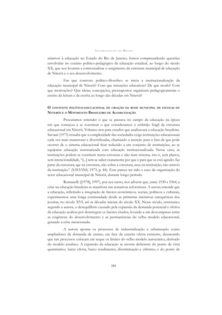 A L F A B E T I Z A Ç Ã O N O B R A S I L
285
relativos à educação no Estado do Rio de Janeiro, fomos compreendendo questões
envolvidas no cenário político-pedagógico da educação estadual, ao longo do século
XX, que nos levaram a contextualizar o surgimento da estrutura municipal de educação
de Niterói e o seu desenvolvimento.
Em que contexto político-ﬁlosóﬁco se inicia a institucionalização da
educação municipal de Niterói? Com que intenções educativas? De que modo? Com
que motivações? Que ideias, concepções, pressupostos organizam pedagogicamente o
ensino da leitura e da escrita ao longo das décadas em Niterói?
O CONTEXTO POLÍTICO-EDUCACIONAL DE CRIAÇÃO DA REDE MUNICIPAL DE ESCOLAS DE
NITERÓI E O MOVIMENTO BRASILEIRO DE ALFABETIZAÇÃO
Procuramos entender o que se passava no campo da educação na época
em que começou a se constituir o que consideramos o embrião frágil da estrutura
educacional em Niterói. Voltamo-nos para estudos que analisavam a educação brasileira.
Saviani (1973) ressalta que a complexidade das sociedades exige instituições educacionais
cada vez mais numerosas e diversiﬁcadas, chamando a atenção para o fato de que pode
ocorrer de o sistema educacional ﬁcar reduzido a um conjunto de instituições, ao se
equiparar educação sistematizada com educação institucionalizada. Nesse caso, as
instituições podem se constituir numa estrutura e não num sistema, isto é, sem planos,
sem intencionalidade, “[...] sem se saber exatamente por que e para que se está agindo: faz
parte da estrutura; age na estrutura, não sobre a estrutura; atua na instituição, não através
da instituição.” (SAVIANI, 1973, p. 84). Esse parece ter sido o caso da organização do
setor educacional municipal de Niterói, durante longo período.
Romanelli ([1978], 1997), por seu turno, nos adverte que, entre 1930 e 1964, a
crise na educação brasileira se manifesta nas tentativas reformistas. A autora entende que
a educação, reﬂetindo a integração de fatores econômicos, sociais, políticos e culturais,
experimentou uma longa continuidade desde as primeiras iniciativas catequéticas dos
jesuítas, no século XVI, até as décadas iniciais do século XX. Nesse século, entretanto,
segundo a autora, o desequilíbrio causado pela expansão da demanda potencial e efetiva
da educação acabou por desintegrar os fatores citados, levando a um descompasso entre
as exigências do desenvolvimento e as permanências do velho modelo educacional,
gerando a crise mencionada.
A autora aponta os processos de industrialização e urbanização como
ampliadores da demanda de ensino, em face da estreita oferta existente, destacando
que tais processos colocam em xeque os limites do velho modelo autocrático, derivado
do modelo jesuítico. A expansão da educação se mostra deﬁciente do ponto de vista
quantitativo: baixa oferta, baixo rendimento, discriminação e elitismo; e do ponto de
 