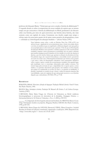 M A R I A D O R O S Á R I O L O N G O M O R T A T T I (ORG.)
16
professor da Educação Básica: “Aﬁnal, para que serve estudar a história da alfabetização”?
O segundo desaﬁo se refere à compreensão de nossa condição de sujeitos que, ao mesmo
tempo em que escrevemos a história da alfabetização no Brasil, produzimos um discurso
sobre essa história, por meio do qual escrevemos uma história dessa história, não mais
somente como um capítulo de outras. Certamente esse desaﬁo exigirá mais tempo e
esforço tanto de nossa parte quanto da de tantas outras gerações de pesquisadores, como
— referindo-se à historiograﬁa da educação brasileira — adverte Nunes (1991):
Num belíssimo ensaio sobre o estilo na História, Peter Gay (1990, p.191) nos
adverte de que o signiﬁcado de um acontecimento para o futuro está sempre aberto
a revisões, na medida em que este signiﬁcado se diferencia daquele outro que ganhou
em sua própria época ou dos motivos que o geraram. O fato de que na Historiograﬁa
da Educação Brasileira certos períodos e temáticas pareçam ter sido exaustivamente
estudados, enquanto outros permanecem na penumbra, não nos parece suﬁciente
para justiﬁcar qualquer possível abandono de um trabalho de revisão das clareiras já
abertas, e por três motivos básicos que apontam na direção da advertência de Gay.
Em primeiro lugar, não é possível desconhecer a necessidade (social e pessoal) de
um acerto de contas com a Historiograﬁa da Educação que formou nossa geração
e que toma o relato de determinados educadores como testemunhos deﬁnitivos
sobre os quais se apóia o sentido dos acontecimentos estudados. Em segundo lugar,
pela insatisfação com os estereótipos alimentados pelas análises correntes. Em
terceiro lugar, pela convicção de que a originalidade não se reporta apenas a temas
inéditos e ou períodos descobertos pela pesquisa, mas também as novas relações
que podem ser estabelecidas na revisão de temas e ou períodos já trabalhados. 0
passado é inacabado, no sentido de que o futuro o utiliza de inúmeras maneiras. Daí
a possibilidade, e para nós exigência, de que cada geração reescreva a ou as histórias
daqueles que a antecederam. (NUNES, 1991, p. 37-38)
REFERÊNCIAS
BAKHTIN, Mikhail. Marxismo e ﬁlosoﬁa da linguagem. Tradução Michel Lahud e Yara F. Vieira.
São Paulo: Hucitec, 1981.
BLOCH, Marc. Introdução à história. Tradução M. Manuel e R. Grácio. 5. ed. Lisboa: Europa-
América, [1987].
CARVALHO, Marta Maria Chagas de. L’histoire de l’éducation au Brésil: traditions
historiographiques et processus de rénovation de la discipline. Paedagogica Historica —
Internacional; Journal of the History of Education, v. 36, n. 3, 2000, p. 909-933.
______. A conﬁguração da historiograﬁa educacional brasileira. In: FREITAS, Marcos Cezar.
(Org) Historiograﬁa brasileira em perspectiva. Bragança Paulista: EDUSF; São Paulo: Contexto,
1998, p.329-354.
CARVALHO, Marta Chagas de; SAVIANI, Dermeval; VIDAL, Diana Gonçalves. Sociedade
Brasileira de História da Educação: constituição, organização e realizações. 2006. Disponível em:
<http://www.sbhe.org.br/>. Acesso em: 26 abr. 2010
 
