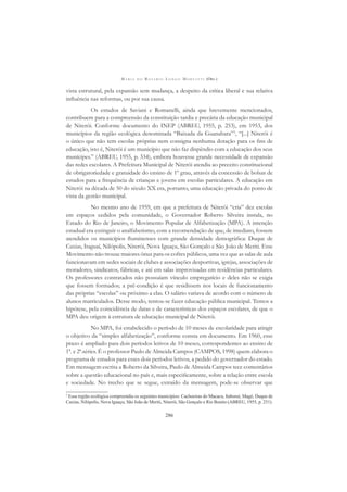 M A R I A D O R O S Á R I O L O N G O M O R T A T T I (ORG.)
286
vista estrutural, pela expansão sem mudança, a despeito da crítica liberal e sua relativa
inﬂuência nas reformas, ou por sua causa.
Os estudos de Saviani e Romanelli, ainda que brevemente mencionados,
contribuem para a compreensão da constituição tardia e precária da educação municipal
de Niterói. Conforme documento do INEP (ABREU, 1955, p. 253), em 1953, dos
municípios da região ecológica denominada “Baixada da Guanabara”3
, “[...] Niterói é
o único que não tem escolas próprias nem consigna nenhuma dotação para os ﬁns de
educação, isto é, Niterói é um município que não faz dispêndio com a educação dos seus
munícipes.” (ABREU, 1955, p. 334), embora houvesse grande necessidade de expansão
das redes escolares. A Prefeitura Municipal de Niterói atendia ao preceito constitucional
de obrigatoriedade e gratuidade do ensino de 1º grau, através da concessão de bolsas de
estudos para a frequência de crianças e jovens em escolas particulares. A educação em
Niterói na década de 50 do século XX era, portanto, uma educação privada do ponto de
vista da gestão municipal.
No mesmo ano de 1959, em que a prefeitura de Niterói “cria” dez escolas
em espaços cedidos pela comunidade, o Governador Roberto Silveira instala, no
Estado do Rio de Janeiro, o Movimento Popular de Alfabetização (MPA). A intenção
estadual era extinguir o analfabetismo, com a recomendação de que, de imediato, fossem
atendidos os municípios ﬂuminenses com grande densidade demográﬁca: Duque de
Caxias, Itaguaí, Nilópolis, Niterói, Nova Iguaçu, São Gonçalo e São João de Meriti. Esse
Movimento não trouxe maiores ônus para os cofres públicos, uma vez que as salas de aula
funcionavam em sedes sociais de clubes e associações desportivas, igrejas, associações de
moradores, sindicatos, fábricas, e até em salas improvisadas em residências particulares.
Os professores contratados não possuíam vínculo empregatício e deles não se exigia
que fossem formados; a pré-condição é que residissem nos locais de funcionamento
das próprias “escolas” ou próximo a elas. O salário variava de acordo com o número de
alunos matriculados. Desse modo, tentou-se fazer educação pública municipal. Temos a
hipótese, pela coincidência de datas e de características dos espaços escolares, de que o
MPA deu origem à estrutura de educação municipal de Niterói.
No MPA, foi estabelecido o período de 10 meses de escolaridade para atingir
o objetivo da “simples alfabetização”, conforme consta em documento. Em 1960, esse
prazo é ampliado para dois períodos letivos de 10 meses, correspondentes ao ensino de
1ª. e 2ª.séries. É o professor Paulo de Almeida Campos (CAMPOS, 1998) quem elabora o
programa de estudos para esses dois períodos letivos, a pedido do governador do estado.
Em mensagem escrita a Roberto da Silveira, Paulo de Almeida Campos tece comentários
sobre a questão educacional no país e, mais especiﬁcamente, sobre a relação entre escola
e sociedade. No trecho que se segue, extraído da mensagem, pode-se observar que
3
Essa região ecológica compreendia os seguintes municípios: Cachoeiras do Macacu, Itaboraí, Magé, Duque de
Caxias, Nilópolis, Nova Iguaçu, São João de Meriti, Niterói, São Gonçalo e Rio Bonito (ABREU, 1955, p. 251).
 