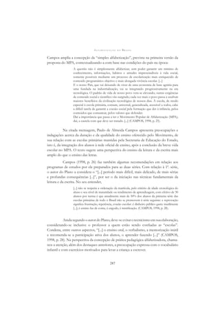 A L F A B E T I Z A Ç Ã O N O B R A S I L
287
Campos amplia a concepção da “simples alfabetização”, prevista na primeira versão da
proposta do MPA, contextualizando-a com base nas condições do país na época:
A questão não é simplesmente alfabetizar, sem poder garantir um mínimo de
conhecimento, informações, hábitos e atitudes imprescindíveis à vida social,
somente possíveis mediante um processo de escolarização mais enriquecido de
conteúdo programático objetivo e mais alongada vivência escolar. [...]
E o nosso País, que vai deixando de viver de uma economia de base agrária para
uma fundada na industrialização, vai se integrando progressivamente na era
tecnológica. O padrão de vida de nosso povo vem-se elevando; outras exigências
de conteúdo social e cientíﬁco vão surgindo; cada vez mais o povo passa a usufruir
maiores benefícios da civilização tecnológica de nossos dias. À escola, de modo
especial à escola primária, comum, universal, generalizada, acessível a todos, cabe
a difícil tarefa de garantir a coesão social pela formação que der à infância, pelos
conteúdos que comunicar, pelos valores que defender.
Daí a importância que passa a ter o Movimento Popular de Alfabetização (MPA);
daí, a cautela com que deve ser tratado. [...] (CAMPOS, 1998, p. 25).
Na citada mensagem, Paulo de Almeida Campos apresenta preocupações e
indagações acerca da duração e da qualidade do ensino oferecido pelo Movimento, de
sua relação com as escolas primárias mantidas pela Secretaria de Educação do Estado,
isto é, da integração dos alunos à rede oﬁcial de ensino, após a conclusão da breve vida
escolar no MPA. O texto sugere uma perspectiva do ensino da leitura e da escrita mais
amplo do que o ensino das letras.
Campos (1998, p. 26) faz também algumas recomendações em relação aos
programas de estudos por ele preparados para as duas séries. Com relação à 1ª. série,
o autor do Plano a considera o “[...] período mais difícil, mais delicado, de mais sérias
e profundas consequências [...]”, por ser o da iniciação nas técnicas fundamentais da
leitura e da escrita. No seu entender,
[...] não se respeita a ordenação da matrícula, pelo critério de idade cronológica do
aluno e seu nível de maturidade ou rendimento de aprendizagem, com efetivo de 30
alunos por turma é que anualmente mais de 50% dos alunos da primeira série das
escolas primárias de todo o Brasil não se promovem à série seguinte: e reprovação
signiﬁca frustração, repetência, evasão escolar: é dinheiro público gasto inutilmente
[...]; é ensino faz de conta, é engodo, é mistiﬁcação. (CAMPOS, 1998, p. 28).
AindasegundooautordoPlano,deve-seevitarotecnicismoemsuaelaboração,
considerando-se inclusive o professor a quem estão sendo conﬁadas as “escolas”.
Condena, entre outros aspectos, “[...] o ensino oral, o verbalismo, a memorização inútil
e recomenda-se a participação ativa dos alunos, o aprender fazendo [...]” (CAMPOS,
1998, p. 28). Na perspectiva da concepção de prática pedagógica alfabetizadora, chama-
nos a atenção, além dos destaques anteriores, a preocupação expressa com o vocabulário
infantil e com exercícios motivados para levar a criança a escrever.
 