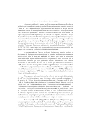 M A R I A D O R O S Á R I O L O N G O M O R T A T T I (ORG.)
288
Algumas considerações podem ser feitas quanto ao Movimento Popular de
Alfabetização instituído pelo governo estadual do Rio de Janeiro, em ﬁnais dos anos 1950
e início de 1960. Em primeiro lugar, o paralelismo de sua organização, no que se refere
aos sistemas oﬁciais de ensino primário, tanto do estado quanto dos municípios, mesmo
ainda insuﬁcientes para suprir a demanda crescente de crianças em idade escolar. Em
segundo lugar, o caráter de improvisação em vários de seus aspectos, tais como: a criação
de “escolinhas” (como eram denominadas) em qualquer espaço disponível, desde que se
pudesse transformá-lo em sala de aula. Em terceiro, a regência das turmas por professores
leigos, isto é, sem que houvesse obrigatoriedade de formação pedagógica especíﬁca.
Considerações como essas são apresentadas pelo próprio Paulo de A. Campos, no artigo
intitulado “A educação ﬂuminense: análise crítica generalizada do período 1940-1960”
(CAMPOS, 1988), evidenciando uma preocupação com os programas emergenciais que
acabam por converter-se em institucionalização da precariedade.
A preocupação de Campos evidencia fundamento, quando ouvimos o
depoimento de duas professoras entrevistadas na pesquisa, lembrando que os espaços
cedidos como salas de aula pela sociedade de Niterói, por vezes se mostravam
muito impróprios, alguns eram chamados de “chiqueirinhos”, tal o estado em que se
encontravam. Ouvimos que havia professores leigos e inexperientes, mas também
professores da rede estadual. Por sua vez, os alunos que deram início às escolas do
MPA, em sua maioria, eram aqueles considerados problemáticos nas escolas estaduais
— insubordinados, repetentes e com diﬁculdades de aprender. O método da palavração
para alfabetizar, especialmente por meio da Cartilha Moderna (LEME, 1955), parece
ter marcado a experiência do MPA, já que essa era a cartilha indicada pela Secretaria de
Estado de Educação, na época.
Conseguimos raríssimas informações sobre o que se seguiu à implantação
do MPA em Niterói. Acreditamos que o Movimento tenha fomentado a criação, em 15
de fevereiro de 1960, do Grupo Coordenador de Educação e Cultura e, em 22 de julho
1964, da Divisão de Educação e Cultura da Prefeitura de Niterói. Somente em 02 de
abril de 1969, essa Divisão transforma-se em Departamento de Educação e Cultura. O
Departamento somente passou a Secretaria Municipal de Educação e Cultura, em 17 de
julho de 1975, já no contexto da fusão do antigo Estado do Rio de Janeiro com o Estado
da Guanabara, ocorrida em 15 de março de 1975. A fusão foi realizada no contexto
de polêmicas disputas de várias nuances, mas especialmente político-econômicas, que
incidem sobre as relações público-privado, interferindo nos interesses e modos de fazer
educação, que não cabe aprofundar considerando o escopo do estudo.
Com base em Baranda (1981) e Oliveira (1989), Bezerra (1997) comenta que é
somente na primeira metade da década de 70 do século XX que se evidencia uma mudança
na política de abertura das escolas criadas efetivamente pela Prefeitura de Niterói. Entre
1960 e 1972, há somente doze escolas em funcionamento. A partir desse período, pode-
 