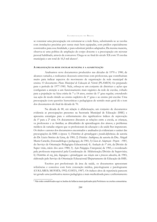A L F A B E T I Z A Ç Ã O N O B R A S I L
289
se constatar uma preocupação em estruturar-se a rede física, substituindo-se as escolas
com instalações precárias por outras mais bem equipadas, com prédios especialmente
construídos para essa ﬁnalidade, e para substituir prédios adaptados. Da mesma maneira,
observa-se uma política de ampliação do corpo docente e a preocupação em recrutar
pessoal habilitado, através de concursos. Chega-se ao ﬁnal do século XX com 33 escolas
municipais e um total de 16,5 mil alunos4
.
A ORGANIZAÇÃO DA REDE ESCOLAR MUNICIPAL E A ALFABETIZAÇÃO
Analisamos nove documentos produzidos nas décadas de 1970 e 1980, de
alcances variados, e realizamos dezesseis entrevistas com professoras, que contribuíram
muito para indicar aspectos do movimento de organização da rede municipal de
ensino. O documento Plano Municipal de Educação de Niterói (PLAMEN) foi preparado
para o período de 1977-1981. Nele, esboça-se um conjunto de diretrizes e ações que
conﬁguram a atenção a um funcionamento mais orgânico da rede de escolas, voltado
para a população na faixa etária de 7 a 14 anos, ensino de 1º grau regular, estendendo
sua ação de modo tímido ao ensino supletivo de 1º grau e ao ensino pré-escolar. Uma
preocupação com questões burocráticas e pedagógicas de sentido mais geral dá o tom
dos documentos do ﬁnal da década de 70.
Na década de 80, em relação à alfabetização, um conjunto de documentos
evidencia as preocupações presentes na Secretaria Municipal de Educação (SME) e
apresenta estratégias para o enfrentamento dos signiﬁcativos índices de reprovação
da 1ª para a 2ª série. Os documentos discutem as relações entre a escola, as crianças,
os professores e as famílias; as diﬁculdades de aprendizagem dos alunos; e problemas
médicos de variadas origens que os proﬁssionais da educação e da saúde lhes imputavam.
Os títulos e autores dos documentos encontrados e analisados já evidenciam o caráter das
preocupações da SME à época: 1) Distúrbios de aprendizagem e pseudo-deﬁciências, de autoria
do Dr. Lúcio Simões de Lima, de 1981; 2) Dislalias Audiógenas, de autoria da Dra. Abigail
Muniz Caraciki, (fonoaudióloga e pedagoga), de 1981; 3) Classe de Adaptação - Projeto - 1981,
do Serviço de Orientação Pedagógica Educacional; 4) Avaliação da 1ª série, da Divisão de
Super visão, início dos anos 1980; 5) Ação Pedagógica Emergencial, de 1983, e coordenado
pela professora responsável pela Coordenação de Alfabetização/Divisão de Supervisão;
6) Distúrbios de voz, fala, linguagem e aprendizagem: sua relação com o processo educativo, de 1983,
elaborado pelo Serviço de Orientação Educacional/Departamento de Educação da SME.
Escritos por proﬁssionais da área da saúde, os documentos apresentam
referências e conceitos com forte conotação médica, psicologizante e patologizante
(COLLARES; MOYSÉS, 1992; COSTA, 1987). Os índices altos de repetência parecem
ter gerado uma justiﬁcativa menos pedagógica e mais medicalizada para o enfrentamento
4
Não estão contabilizados aqui os Jardins de Infância municipalizados pela Prefeitura e as creches comunitárias.
 
