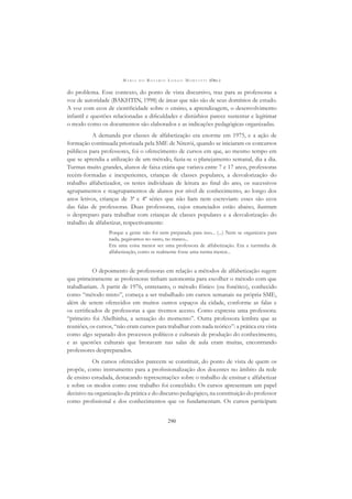 M A R I A D O R O S Á R I O L O N G O M O R T A T T I (ORG.)
290
do problema. Esse contexto, do ponto de vista discursivo, traz para as professoras a
voz de autoridade (BAKHTIN, 1998) de áreas que não são de seus domínios de estudo.
A voz com ecos de cientiﬁcidade sobre o ensino, a aprendizagem, o desenvolvimento
infantil e questões relacionadas a diﬁculdades e distúrbios parece sustentar e legitimar
o modo como os documentos são elaborados e as indicações pedagógicas organizadas.
A demanda por classes de alfabetização era enorme em 1975, e a ação de
formação continuada priorizada pela SME de Niterói, quando se iniciaram os concursos
públicos para professores, foi o oferecimento de cursos em que, ao mesmo tempo em
que se aprendia a utilização de um método, fazia-se o planejamento semanal, dia a dia.
Turmas muito grandes, alunos de faixa etária que variava entre 7 e 17 anos, professoras
recém-formadas e inexperientes, crianças de classes populares, a desvalorização do
trabalho alfabetizador, os testes individuais de leitura ao ﬁnal do ano, os sucessivos
agrupamentos e reagrupamentos de alunos por nível de conhecimento, ao longo dos
anos letivos, crianças de 3ª e 4ª séries que não liam nem escreviam: esses são ecos
das falas de professoras. Duas professoras, cujos enunciados estão abaixo, ilustram
o despreparo para trabalhar com crianças de classes populares e a desvalorização do
trabalho de alfabetizar, respectivamente:
Porque a gente não foi nem preparada para isso... (...) Nem se organizava para
nada, pegávamos no susto, no tranco...
Era uma coisa menor ser uma professora de alfabetização. Era a turminha de
alfabetização, como se realmente fosse uma turma menor...
O depoimento de professoras em relação a métodos de alfabetização sugere
que primeiramente as professoras tinham autonomia para escolher o método com que
trabalhariam. A partir de 1976, entretanto, o método fônico (ou fonético), conhecido
como “método misto”, começa a ser trabalhado em cursos semanais na própria SME,
além de serem oferecidos em muitos outros espaços da cidade, conforme as falas e
os certiﬁcados de professoras a que tivemos acesso. Como expressa uma professora:
“primeiro foi Abelhinha, a sensação do momento”. Outra professora lembra que as
reuniões, os cursos, “não eram cursos para trabalhar com nada teórico”: a prática era vista
como algo separado dos processos políticos e culturais de produção do conhecimento,
e as questões culturais que brotavam nas salas de aula eram muitas, encontrando
professores despreparados.
Os cursos oferecidos parecem se constituir, do ponto de vista de quem os
propõe, como instrumento para a proﬁssionalização dos docentes no âmbito da rede
de ensino estudada, destacando representações sobre o trabalho de ensinar e alfabetizar
e sobre os modos como esse trabalho foi concebido. Os cursos apresentam um papel
decisivo na organização da prática e do discurso pedagógico, na constituição do professor
como proﬁssional e dos conhecimentos que os fundamentam. Os cursos participam
 