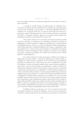 A L F A B E T I Z A Ç Ã O N O B R A S I L
291
então da produção histórica dos professores, legitimando certos modos de pensar e
atuar na proﬁssão.
A entrada do método fonético em Niterói parece ter coincidido com o
movimento de expansão da rede municipal de ensino. Também em escolas particulares
de que tivemos informação, ou que visitamos, o “método da Abelhinha” ﬂoresceu e
continuava vivo ao ﬁnal do século XX e no início do século XXI, de acordo com as
professoras ouvidas. Veriﬁcamos que cursos sobre o método continuam a ser realizados
em Niterói e municípios adjacentes, alguns com os mesmos nomes daqueles dos
certiﬁcados das professoras, na década de 70 do século XX.
Nessa mesma década de 70, na Secretaria de Estado de Educação do Rio
de Janeiro, entretanto, os documentos que consultamos, destinados ao período de
alfabetização, já vinham mesclando a indicação de atividades para o desenvolvimento
de habilidades motoras e outras com o estudo de fundamentos teóricos da Linguística e
da Sociologia, apontando a competência linguística das crianças e a capacidade de todas
para aprender a ler e a escrever. Em um dos documentos é encaminhada uma proposta
de método, cujo ponto de partida são frases surgidas em conversas com as crianças,
com etapas e sugestões de atividades. Esse método ﬁcou conhecido como “método
linguístico ou psicolinguístico”.
No contexto histórico da tensão permanente no Brasil entre métodos de
alfabetização de marcha sintética e métodos de alfabetização de marcha analítica, a
divulgação do método fonético, na década de 70 do século XX, foi acompanhada de
esperanças, na medida em que o discurso pela luta contra o analfabetismo era grande.
Sua utilização se mostrou conveniente também, já que a visão tecnicista da educação na
época levava a crer que nosso problema estava relacionado à seleção de métodos que
representassem técnicas de ensino, de modo objetivo e prático, para que os professores
as utilizassem competentemente, sem diﬁculdade. O método fonético preenchia esse
critério e, além disso, vinha associado ao avanço no campo da alfabetização, à eﬁciência e
à rapidez no processo de ensinar a ler e a escrever. Não nos parece precipitado relacionar
a propaganda do método fônico na década de 70, no Brasil, com o que vem sendo
divulgado e proposto desde o início do século XXI sobre o mesmo método fônico, por
meio de argumentos muito semelhantes, por grupos e proﬁssionais de áreas variadas. O
artigo de Mortatti (2008) contribui para o debate atual sobre métodos de alfabetização no
Brasil, ao apresentar as principais características de uma destas propostas centradas no
método fônico, esquadrinhando seus equívocos de modo fundamentado, e cotejando-a
com a história dos métodos de alfabetização desde o ﬁnal do século XIX.
Na SME de Niterói, nas décadas de 70 e 80 do século XX, observamos
um trabalho de difusão do “método da Abelhinha”, através de cursos, treinamentos,
controles de cadernos de planos de aula de professores, dissociado de uma discussão
 