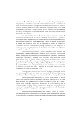 M A R I A D O R O S Á R I O L O N G O M O R T A T T I (ORG.)
292
sobre a realidade social e a função da escola — uma discussão sobre princípios político-
pedagógicos que desnudasse as razões do acentuado fracasso escolar. Observamos em
alguns documentos um esforço de simpliﬁcação das propostas encaminhadas, despindo-
as de seu conteúdo político e das bases teóricas que explicariam o que estava sendo
encaminhado. Era como se a técnica garantisse os bons resultados; caso não garantisse,
o problema poderia estar na má utilização da técnica pelas professoras ou em problemas
apresentados pelos alunos.
Nos documentos de autores da área da Saúde, as propostas e análises de
situações reconhecidas em sala de aula vêm cercadas de muitos conceitos e explicações
sobre diﬁculdades de aprendizagem, dando autoridade aos encaminhamentos, revelando-
os como verdades cientíﬁcas. Nesses documentos, levam-se ao extremo os diagnósticos
de crianças que apresentam algum tipo de diﬁculdade no período de alfabetização.
Em nenhum momento o método é questionado nas propostas, mas questionam os
professores como potenciais criadores de problemas nas crianças, caso façam uso
inadequado das etapas do método.
O modo com a linguagem oral e escrita é trabalhada, nessas instruções para
os professores, leva-a a perder seu caráter histórico-cultural constitutivo, construído nas
relações das histórias de seus produtores, transformando-se em código ilusoriamente
homogêneo. A linguagem é encarada como um objeto independente das pessoas
que a utilizam, como um sistema fechado, imune também aos tempos e aos espaços.
Os apagamentos efetuados por essa visão da linguagem atuam, centralmente, no
aprisionamento do sujeito. Segundo Moysés (1985, p. 86), “Retira-se o sentido histórico
do que é ser alfabetizado e, consequentemente, pode-se até mesmo dizer que a história
da alfabetização deﬁne-se mais como a imposição de um modelo cultural elitista, cujo
alcance refere-se sempre à estratiﬁcação social.”
Um pouco mais à frente, Moysés (1985, p. 87) pergunta: “Como então permitir
uma história da alfabetização se o que se tem feito através do alfabetizar é justamente
esconder e camuﬂar a história das pessoas, do seu trabalho e de sua produção linguística?”.
Algumas professoras entrevistadas na pesquisa fazem críticas ao método
fonético pelo seu artiﬁcialismo, pela distância da realidade das crianças, por ter como
ponto de partida uma unidade linguística (o fonema) pouco perceptível para o falante/
ouvinte, entre outras. De acordo com depoimentos de professoras, com base na
prática pedagógica cotidiana aliada a conhecimentos apropriados em suas formações
proﬁssionais, foram perdendo uma visão ingênua e alienada do processo de alfabetização,
migrando para uma visão mais humana, mais política.
A fundamentação behaviorista, subjacente a métodos como o “da Abelhinha”,
associada a uma concepção de linguagem descolada do sujeito que a constitui, determina
métodos de ensino-aprendizagem da língua escrita que dissimulam o trabalho de elaboração
 