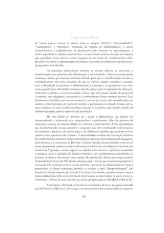 A L F A B E T I Z A Ç Ã O N O B R A S I L
295
de outros países; turmas de alunos com os antigos “déﬁcits”, “anormalidades”,
“inadaptações” e “distúrbios’, chamadas de “turmas de realfabetização” e outras
nomenclaturas; a culpabilização de professores pelo fracasso na aprendizagem; a
crítica superﬁcial ao ideário construtivista e a outras bases teóricas, focadas em sujeitos
que aprendem como sujeitos sociais; negação de um corpo de conhecimentos sobre
processos de ensino e aprendizagem da leitura e da escrita constituído por professores e
pesquisadores há décadas.
As mudanças educacionais somente se tornam efetivas, se provocam a
transformação nos processos de alfabetização e na sociedade. Embora reconheçamos
mudanças sociais, precisamos continuar lutando para que a transformação envolva a
sociedade como um todo, sabedores de que as tensões sempre existiram e existirão,
mas a diﬁculdade de priorizar verdadeiramente a educação e os professores tem sido
muito grande. Essa diﬁculdade continua abrindo espaço para a fragilização da educação,
sobretudo a pública, e dos proﬁssionais e alunos que nela atuam, através de propostas
e materiais que subjugam a autonomia e o conhecimento destas mesmas pessoas. Esse
fenômeno está aliado a um uso instrumental e restrito da escrita, não possibilitando aos
sujeitos a transformação do modo de inserção e participação no mundo letrado, isto é,
uma mudança em suas condições político-sociais; ao contrário, está criando a ilusão da
alfabetização para parcela expressiva da população.
Há uma litania no discurso da e sobre a alfabetização, que precisa ser
desnaturalizada e enfrentada por pesquisadores e professores, além de gestores da
educação e autores de manuais didáticos e editores. Lendo Smolka (2010), aprendemos
que há determinados temas, conceitos e categorias que vêm constituindo nossos modos
de conceber o processo de ensino, logo o de alfabetizar também, que marcam nossos
modos contemporâneos de conhecer. A autora destaca as ideias de elaboração histórica
do conhecimento, interação social, instrumentos e recursos de mediação pela linguagem,
pelo discurso, e os conceitos de História e Cultura. Smolka destaca também como esses
temas apresentam estatutos teóricos diferentes em diferentes abordagens. Com base nos
estudos de Vygotsky, a autora explora as relações entre ensinar e signiﬁcar, assumindo
a natureza social e dialógica do desenvolvimento e do conhecimento, entendendo as
práticas escolares e discursivas como espaços de signiﬁcação. Soares, em artigo também
da década de 80 do século XX, chama a atenção para o fato de que estudos em perspectiva
estrutural têm mostrado como a escola diﬁculta o processo de alfabetização da criança
pertencente às classes populares, levando as crianças a uma “desaprendizagem” das
funções da escrita, imposta pela escola. O ensino, desse modo, segundo a autora, nega a
funcionalidade da escrita como forma de interlocução, a subjetividade de autor e leitor e,
sobretudo, o direito de usar a escrita para dizer a própria palavra (SOARES, 1988, p. 11).
Concluímos, aﬁrmando, com base nos resultados de nossa pesquisa concluída
em 2010 (GOULART et al., 2010), que o ato de escrever e ler vai muito além de aspectos
 