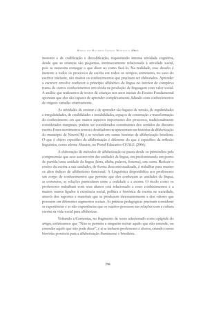 M A R I A D O R O S Á R I O L O N G O M O R T A T T I (ORG.)
296
motores e de codiﬁcação e decodiﬁcação, requisitando intensa atividade cognitiva,
desde que as crianças são pequenas, intrinsecamente relacionada à atividade social,
pois se necessita conjugar o que dizer ao como fazê-lo. Na realidade, esse desaﬁo é
inerente a todos os processos de escrita em todos os tempos; entretanto, no caso do
escritor iniciante, são muitos os conhecimentos que precisam ser elaborados. Aprender
a escrever envolve conhecer o princípio alfabético da língua no interior de complexa
trama de outros conhecimentos envolvida na produção de linguagem com valor social.
A análise que realizamos de textos de crianças nos anos iniciais do Ensino Fundamental
apontam que elas são capazes de aprender complexamente, lidando com conhecimentos
de origens variadas criativamente.
As atividades de ensinar e de aprender são lugares de tensão, de regularidades
e irregularidades, de estabilidades e instabilidades, espaços de construção e transformação
do conhecimento em que muitos aspectos importantes dos processos, tradicionalmente
considerados marginais, podem ser considerados constituintes dos sentidos do discurso
escrito.Essesmovimentostensosedesaﬁadoresseapresentamnashistóriasdaalfabetização
do município de Niterói/RJ e se revelam em outras histórias da alfabetização brasileira.
O que é objeto especíﬁco da alfabetização é diferente do que é especíﬁco da reﬂexão
linguística, como aﬁrma Abaurre, no Portal Educativo CEALE (2006).
A elaboração de métodos de alfabetização se pauta desde os primórdios pela
compreensão que seus autores têm das unidades da língua, ora predominando um ponto
de partida/uma unidade da língua (letra, sílaba, palavra, fonema), ora outra. Reduzir o
ensino da escrita a tais unidades, de forma descontextualizada, é trabalhar para manter
os altos índices de alfabetismo funcional. A Linguística disponibiliza aos professores
um corpo de conhecimentos que permite que eles conheçam as unidades da língua,
as estruturas, as relações particulares entre a oralidade e a escrita. O modo como os
professores trabalham com seus alunos está relacionado a esses conhecimentos e a
muitos outros ligados à existência social, política e histórica da escrita na sociedade,
através dos suportes e materiais que se produzem incessantemente e dos valores que
possuem em diferentes segmentos sociais. As práticas pedagógicas precisam considerar
as experiências e as não-experiências que os sujeitos possuem nas relações com a cultura
escrita na vida social para alfabetizar.
Voltando a Comenius, no fragmento de texto selecionado como epígrafe do
artigo, enfatizamos que “Não se permita a ninguém recitar aquilo que não entende, ou
entender aquilo que não pode dizer”, e aí se incluem professores e alunos, criando outras
histórias possíveis para a alfabetização ﬂuminense e brasileira.
 
