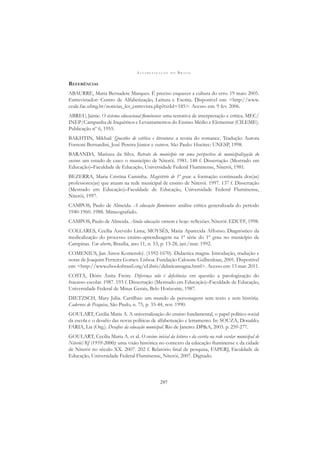 A L F A B E T I Z A Ç Ã O N O B R A S I L
297
REFERÊNCIAS
ABAURRE, Maria Bernadete Marques. É preciso esquecer a cultura do erro. 19 maio 2005.
Entrevistador: Centro de Alfabetização, Leitura e Escrita. Disponível em: <http://www.
ceale.fae.ufmg.br/noticias_ler_entrevista.php?txtId=185>. Acesso em: 9 fev. 2006.
ABREU, Jaime. O sistema educacional ﬂuminense: uma tentativa de interpretação e crítica. MEC/
INEP/Campanha de Inquéritos e Levantamentos do Ensino Médio e Elementar (CILEME).
Publicação nº 6, 1955.
BAKHTIN, Mikhail. Questões de estética e literatura: a teoria do romance. Tradução Aurora
Fornoni Bernardini, José Pereira Júnior e outros. São Paulo: Hucitec: UNESP, 1998.
BARANDA, Mariuza da Silva. Retrato do município em uma perspectiva de municipalização do
ensino: um estudo de caso: o município de Niterói. 1981. 148 f. Dissertação (Mestrado em
Educação)–Faculdade de Educação, Universidade Federal Fluminense, Niterói, 1981.
BEZERRA, Maria Cristina Caminha. Magistério de 1º grau: a formação continuada dos(as)
professores(as) que atuam na rede municipal de ensino de Niterói. 1997. 137 f. Dissertação
(Mestrado em Educação)–Faculdade de Educação, Universidade Federal Fluminense,
Niterói, 1997.
CAMPOS, Paulo de Almeida. A educação ﬂuminense: análise crítica generalizada do período
1940-1960. 1988. Mimeografado.
CAMPOS, Paulo de Almeida. Ainda educação: ontem e hoje: reﬂexões. Niterói: EDUFF, 1998.
COLLARES, Cecília Azevedo Lima; MOYSÉS, Maria Aparecida Affonso. Diagnóstico da
medicalização do processo ensino-aprendizagem na 1ª série do 1º grau no município de
Campinas. Em aberto, Brasília, ano 11, n. 53, p. 13-28, jan./mar. 1992.
COMENIUS, Jan Amos Komenský. (1592-1670). Didactica magna. Introdução, tradução e
notas de Joaquim Ferreira Gomes. Lisboa: Fundação Calouste Gulbenkian, 2001. Disponível
em: <http://www.ebooksbrasil.org/eLibris/didaticamagna.html>. Acesso em: 15 mar. 2011.
COSTA, Dóris Anita Freire. Diferença não é deﬁciência: em questão a patologização do
fracasso escolar. 1987. 193 f. Dissertação (Mestrado em Educação)–Faculdade de Educação,
Universidade Federal de Minas Gerais, Belo Horizonte, 1987.
DIETZSCH, Mary Júlia. Cartilhas: um mundo de personagens sem texto e sem história.
Cadernos de Pesquisa, São Paulo, n. 75, p. 33-44, nov. 1990.
GOULART, Cecilia Maria A. A universalização do ensino fundamental, o papel político-social
da escola e o desaﬁo das novas políticas de alfabetização e letramento. In: SOUZA, Donaldo;
FARIA, Lia (Org.). Desaﬁos da educação municipal. Rio de Janeiro: DP&A, 2003. p. 259-277.
GOULART, Cecilia Maria A. et al. O ensino inicial da leitura e da escrita na rede escolar municipal de
Niterói/RJ (1959-2000): uma visão histórica no contexto da educação ﬂuminense e da cidade
de Niterói no século XX. 2007. 202 f. Relatório ﬁnal de pesquisa, FAPERJ, Faculdade de
Educação, Universidade Federal Fluminense, Niterói, 2007. Digitado.
 