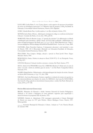 M A R I A D O R O S Á R I O L O N G O M O R T A T T I (ORG.)
298
GOULART, Cecilia Maria A. et al. Escrita, discurso e escola: aspectos do processo de produção
de textos em abordagem transversal. 51 f. Relatório ﬁnal de pesquisa, CNPq, Faculdade de
Educação, Universidade Federal Fluminense, Niterói, 2010. Digitado.
LEME, Yolanda Betim Paes. Cartilha moderna. 4. ed. Rio de Janeiro: Globo, 1955.
MOYSÉS, Sarita Maria Affonso. Alfabetização: estratégia do código ou confronto da história?
Educação e Sociedade, São Paulo, 22, set./dez. 1985, p.84-92.
MORTATTI, Maria do Rosário Longo. A “querela dos métodos” de alfabetização no Brasil:
contribuições para metodizar o debate. Revista ACOALFAplp: acolhendo a alfabetização nos
países de língua portuguesa, São Paulo, ano 3, n. 5, p. 1-24, set. 2008. Disponível em: <http://
www.acoalfaplp.net/0005acoalfaplp/a003n0005n03fuealfa02.html> Acesso em: 13 mar. 2009.
OLIVEIRA, Maria Terezinha Espinosa. O planejamento educacional a nível municipal: o caso
de Niterói. 1989. 125 f. Dissertação (Mestrado em Educação)–Faculdade de Educação,
Universidade Federal Fluminense, Niterói, 1989.
PELLANDA, Nize Campos. Ideologia, educação e repressão no Brasil pós-64. Porto Alegre:
Mercado Aberto, 1987.
ROMANELLI, Otaíza. História da educação no Brasil (1930-1973). 19. ed. Petrópolis: Vozes,
[1978], 1997.
SAVIANI, Dermeval. Educação brasileira: estrutura e sistema. São Paulo: Saraiva, 1973.
SILVA, Almira S. B.; PINHEIRO, Lúcia M.; CARDOSO, Risoleta F. Método misto de ensino da
leitura e da escrita e história da abelhinha: guia do mestre. 7. ed. São Paulo: Companhia Editora
Nacional, 1973.
SOARES, Magda Becker. Alfabetização: a (des)aprendizagem das funções da escrita. Educação
em Revista, Belo Horizonte, n. 8, p. 3-11, dez. 1988.
SMOLKA, Ana Luiza Bustamante. Ensinar e signiﬁcar: as relações de ensino em questão ou
das (não)coincidências nas relações de ensino. In: SMOLKA, Ana Luiza B.; NOGUEIRA,
Ana Lúcia H. (Org.). Questões de desenvolvimento humano práticas e sentidos. São Paulo: Mercado de
Letras, 2010. p. 107-128.
FONTES DOCUMENTAIS CONSULTADAS
BRASIL. Ministério da Educação e Saúde. Instituto Nacional de Estudos Pedagógicos.
Publicação n. 42: leitura e linguagem no curso primário: sugestões para organização e
desenvolvimento de programas. Rio de Janeiro, 1951.
NITERÓI. Relatório de Administração 1956: mensagem apresentada à Câmara Municipal
de Niterói em março de 1957 pelo Prefeito Alberto Rodrigues Fortes. Niterói, 1957.
Mimeografado.
______. Secretaria Municipal de Educação e Cultura. Avaliação na 1ª série. Niterói, Década
do material: 1980.
 