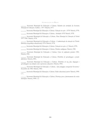 A L F A B E T I Z A Ç Ã O N O B R A S I L
299
______. Secretaria Municipal de Educação e Cultura. Relatório das atividades da Secretaria
Municipal de Educação e Cultura – 1977. Niterói, 1977.
______. Secretaria Municipal de Educação e Cultura. Educação em ação – 1978. Niterói, 1978.
______. Secretaria Municipal de Educação e Cultura. Atividades 1978. Niterói, 1978.
______. Secretaria Municipal de Educação e Cultura. Plano Municipal de Educação de Niterói
1977-1981. Niterói, 1978.
______. Secretaria Municipal de Educação e Cultura. A administração da educação em Niterói:
diretrizes da política educacional, 1978. Niterói, 1978.
______. Secretaria Municipal de Educação e Cultura. Educação em ação n. 2. Niterói, 1978.
______. Secretaria Municipal de Educação e Cultura. Dislalias audiógenas. Niterói, 1981.
______. Secretaria Municipal de Educação e Cultura. Classe de adaptação: projeto 1981.
Niterói, 1981.
______. Secretaria Municipal de Educação e Cultura. Distúrbios de aprendizagem e pseudo-
deﬁciências. Niterói, 1981.
______. Secretaria Municipal de Educação e Cultura. Distúrbios de voz, fala, linguagem e
aprendizagem: sua relação com o processo educativo. Niterói, 1983.
______. Secretaria Municipal de Educação e Cultura. Ação pedagógica emergencial: fevereiro/
dezembro de 1983. Niterói, 1983.
______. Secretaria Municipal de Educação e Cultura. Dados educacionais janeiro. Niterói, 1990.
v. 1.
______. Secretaria Municipal de Educação e Cultura. Diretrizes para o funcionamento das escolas
municipais. Niterói, 1990. v. 2.
 