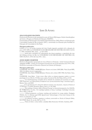 A L F A B E T I Z A Ç Ã O N O B R A S I L
301
SOBRE OS AUTORES
ANA LUIZA JESUS DA COSTA
Professora de História na rede municipal de ensino de Niterói/RJ. Integra o Núcleo Interdisciplinar
de Ensino e Pesquisa em História da Educação (NIEPHE).
É Licenciada em História pela Universidade Federal Fluminense (2003); Mestre em Educação pela
Universidade Estadual do Rio de Janeiro (2007); e doutoranda em Educação pela Faculdade de
Educação da Universidade de São Paulo.
Principais publicações:
COSTA, A. L. J. As escolas noturnas da Corte: Estado imperial, sociedade civil e educação do
povo (1870-1889). In: CONGRESSO LUSO-BRASILEIRO DE HISTÓRIA DA EDUCAÇÃO,
6.. 2006, Uberlândia/MG, Anais ... p. 5013-5024.
______. Janela para a produção de conhecimento das classes populares: a experiência das ruas
nas crônicas de João do Rio. In: CONGRESSO LUSO-BRASILEIRO DE HISTÓRIA DA
EDUCAÇÃO, 8.. 2010, São Luiz/MA. Anais...
ANNE-MARIE CHARTIER
Professora Pesquisadora aposentada do Service d’Histoire de l’Education - Institut National de Recherche
Pédagogique (INRP) – França. Foi formadora de professores da escola elementar entre 1970 e 1996.
Professora concursada em Filosoﬁa e Doutora em Ciências da Educação.
Principais publicações:
CHARTIER, Anne-Marie ; HEBRARD, Jean. Discours sur la lecture (1880-2000). Paris, Fayard-BPI,
2000, (2e édition, revue et augmentée).
CHARTIER, Anne-Marie; HÉBRARD, Jean. Discursos sobre a leitura (1880-1980). São Paulo: Ática,
1995.
CHARTIER, Anne-Marie. Como nosso olhar sobre as crianças pequenas mudou: as novas
psicologias do sec XX» In: 30 Olhares para o futuro, Escola da Vila, São Paulo, 2010, p. 63-69.
______. Las transformaciones esenciales de los métodos de enseñanza de la lectura en el siglo
XXI. Entrevista con Valeria Dotro, Fondación Leer (revista electrónica http://www.leer.org.ar ),
Buenos Aires, avril 2009.
______¿Con qué historia de la educación debemos formar a los docentes?, Anuario de Historia de
la Educación n. 9, SAHE/Prometeo, Bunos Aires, p. 15-38, 2009.
______. The teaching of literacy skills in Western Europe: an historical perspective. In: OLSON,
D.; TORRANCE, N. (Ed.). The Cambridge handbook of literacy. Cambrige: Cambridge University
Press, 2009, p. 449-467.
______. Cultural perspective on literacy teaching and methods for young readers, Paedagogica
Historica, 44, 1-2, february-april 2008, Special issue: Techonologies of the word. Literacy in the
history of education, p.7-29.
______. Os cadernos escolares: organizar os saberes, escrevendo-os. Revista de Educação Pública,
Ed. UFMT, Brazil, 32, set-dez 2007, p. 13-35.
______. Práticas de leitura e escrita, história e atualidade. Belo Horizonte: CEALE; Autêntica, 2007.
 