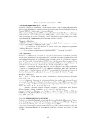 M A R I A D O R O S Á R I O L O N G O M O R T A T T I (ORG.)
302
CANCIONILA JANZKOVSKI CARDOSO
Professora Associada da Universidade Federal de Mato Grosso (UFMT), campus de Rondonópolis.
Atua no curso de Pedagogia e coordena o Mestrado em Educação. É coordenadora do Grupo de
Pesquisa ALFALE - Alfabetização e Letramento Escolar.
É Licenciada em Pedagogia pela UFMT, campus de Rondonópolis (1984); Mestre em Educação
pela Universidade Federal de Minas Gerais (UFMG) (1995); e Doutora em Educação pela UFMG
(2000), com estágio de doutorado no Institut National de Recherche Pédagogique (INRP), Paris-França.
Realizou estágio de Pós-Doutorado na Universidade Federal do Paraná.
Principais publicações:
CARDOSO, C. J. Da oralidade à escrita: o processo de produção do texto narrativo no contexto
escolar. Cuiabá: INEP/COMPED; EdUFMT, 2000.
______. A socioconstrução do texto narrativo no contexto escolar: uma perspectiva longitudinal.
Campinas: Mercado de Letras, 2003
______. O que as crianças sabem sobre a escrita? Cuiabá: EdUFMT e Central de Textos, 2009.
CARLOTA BOTO
Professora Livre-Docente da Faculdade de Educação da Universidade de São Paulo (FEUSP).
Atua no curso de Pedagogia e no Programa de Pós-Graduação em Educação da FEUSP e, como
colaboradora, no Programa de Pós-Graduação em Educação Escolar da Faculdade de Ciências e
Letras da Universidade Estadual Paulista (UNESP), campus de Araraquara. Integra o grupo Temas
Atuais em Educação, do Instituto de Estudos Avançados da USP. Integra o Conselho Superior da
Fundação Escola de Sociologia e Política de São Paulo É pesquisadora do CNPq.
É Bacharel e Licenciada em Pedagogia (1983) e em História (1988) pela USP; Mestre em História
e Filosoﬁa da Educação pela FEUSP (1990); e Doutora em História Social pela Faculdade de
Filosoﬁa, Letras e Ciências Humanas da USP (1997), com estágio de Doutorado no Instituto de
História e Teoria das Idéias da Faculdade de Letras da Universidade de Coimbra, Portugal.
Principais publicações:
BOTO, Carlota. A escola do homem novo: entre o Iluminismo e a Revolução Francesa. São Paulo:
Ed. UNESP, 1996.
______. A dimensão iluminista da reforma pombalina dos estudos: das primeiras letras à
universidade. Revista Brasileira de Educação, Rio de Janeiro, v. 15, n. 44, p. 282-299, maio/ago. 2010.
______. A invenção do ‘Emílio’ como opção metodológica da escrita de Rousseau. Educação e
Pesquisa, São Paulo, v. 36, n. 1, p. 207-225, Abr. 2010
______. Aprender a ler entre cartilhas: civilidade, civilização e civismo pelas lentes do livro
didático. Educação e Pesquisa, São Paulo, v. 30, n. 3, p. 493-511, set./dez. 2004.
______. Iluminismo e Educação em Portugal: o legado do século XVIII ao XIX. In:
STEPHANOU, M.; BASTOS, M. H. C. (Org.). Histórias e memórias da Educação no Brasil. Petrópolis:
Vozes, 2004. p. 158-178.
CECILIA MARIA ALDIGUERI GOULART
Professora Associada da Faculdade de Educação da Universidade Federal Fluminense. Atua no
Curso de Pedagogia, no Programa de Pós-Graduação em Educação e no PROALE – Programa
de Alfabetização e Leitura, dessa Faculdade. É pesquisadora do CNPq.
É Licenciada em Letras pela Universidade Gama Filho (RJ) (1971); Mestre em Letras (1992) pela
Pontifícia Universidade Católica do Rio de Janeiro (PUC-Rio) e Doutora em Letras (1997) pela
PUC-Rio.
 