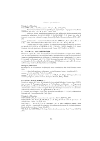 A L F A B E T I Z A Ç Ã O N O B R A S I L
303
Principais publicações:
GOULART, C. M. A.. Oralidade e escrita. Educação, v. 1, p. 60-75, 2010;
______. Processos escolares de ensino e aprendizagem, argumentação e linguagens sociais. Revista
Bakhtiniana, São Paulo, v. 1, n. 4, p. 50-62, 2. sem. 2010.
______. Educação infantil, letramento e alfabetização: um debate com professores sobre duas
experiências pedagógicas. In: GONÇALVES, A. V.; PINHEIRO, A. S. (Org.). Nas trilhas do
letramento: entre teoria, prática e formação docente. São Paulo: Mercado de Letras, 2011. p. 259-
280.
______. Cultura escrita e escola: letrar alfabetizando. In: MARINHO, M.; CARVALHO, G. T.
(Org.). Cultura escrita e letramento. Belo Horizonte: Editora da UFMG, 2010, p. 438-456.
______. O ensino inicial da leitura e da escrita na rede escolar municipal de Niterói/RJ: um estudo
do período 1959-2000. In: SCHWARTZ, C. M.; PERES, E.; FRADE, Isabel C. A. S. (Org.).
Estudos de história da alfabetização e da leitura na escola. Vitória: EdUFES, 2010. p. 315-357.
CLÁUDIA MARIA MENDES GONTIJO
Professora Adjunta do Centro de Educação da Universidade Federal do Espírito Santo (UFES).
Atua no curso de Pedagogia e no Programa de Pós-Graduação em Educação. É coordenadora do
Núcleo de Estudos e Pesquisas em Alfabetização, Leitura e Escrita do Espírito Santo (NEPALES).
É Licenciada em Pedagogia pela UFES (1986); Mestre em Educação pela UFES (1996); Doutora
em Educação pela Universidade Estadual de Campinas (2001). Realizou estágio de Pós-Doutorado
na University of California, Berkeley-Califórnia-EUA (2010).
Principais publicações:
GONTIJO. C. M. M. O processo de alfabetização: novas contribuições. São Paulo: Martins Fontes,
2002.
______. Alfabetização: a criança e a linguagem escrita. Campinas: Autores Associados; 2003.
______. A escrita infantil. São Paulo: Cortez, 2008.
______. A apropriação da linguagem escrita. In: LEITE, S. A. S. (Org.). Alfabetização e letramento:
contribuições para as práticas escolares. Campinas: Komedi, 2001. p. 99-128.
CLEONARA MARIA SCHWARTZ
Professora Adjunta do Centro de Educação da Universidade Federal do Espírito Santo (UFES).
Atua no curso de Pedagogia, no Programa de Pós-Graduação em Educação e no Programa de
Pós-Graduação em História da UFES. É vice-coordenadora do Núcleo de Estudos e Pesquisas em
Alfabetização, Leitura e Escrita do Espírito Santo (NEPALES) e coordenadora do Laboratório
de Gestão da Educação Básica do Espírito Santo (LAGEBES).
É Licenciada em Letras pela UFES (1989); Mestre em Educação pela UFES (1997); e Doutora em
Educação pela Universidade de São Paulo (2004).
Principais publicações:
SCHWARTZ, C. M. A escola e a construção da subjetividade. Vitória: EDUFES, 2000.
SCHWARTZ, C. M.; PERES, E.; FRADE, I. C. A. S. (Org.). Estudos de história da alfabetização e da
leitura na escola. Vitória: EDUFES, 2010.
SCHWARTZ, C. M.; ARAÚJO, G. C.; RODRIGUES, P. S. (Org.). Democracia, formação e gestão
escolar: reﬂexões e experiências do programa nacional escola de gestores da educação básica no
Estado do Espírito Santo. Vitória: GM, 2009.
VIDAL, D. G.; SCHWARTZ, C. M. (Org.). História das culturas escolares no Brasil. Vitória: EDUFES,
2010.
 