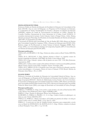 M A R I A D O R O S Á R I O L O N G O M O R T A T T I (ORG.)
304
DIANA GONÇALVES VIDAL
Professora Titular em História da Educação da Faculdade de Educação da Universidade de São
Paulo (FEUSP). Atua no curso de Pedagogia e no Programa de Pós-Graduação em Educação.
É coordenadora do Núcleo Interdisciplinar de Estudos e Pesquisas em História da Educação
(NIEPHE), suplente do Comitê de Assessoramento da Educação no CNPq e Membro do
Conselho Cientíﬁco Internacional do Centro Internacional de la Cultura Escolar (CEINCE). É
consultora internacional do projeto Teacher Education Schools in Portugal: History, Archive, Memory,
liderado por Joaquim Pintassilgo. Foi Presidente da Sociedade Brasileira de História da Educação
(2003-2007). É pesquisadora do CNPq.
É Licenciada em História pela Universidade do Vale do Paraíba (SP) (1985); Mestre em História
pela Universidade Estadual de Campinas (1990); e Doutora em Educação pela FEUSP (1995).
Realizou estágio de Pós-Doutorado no Institut National de Recherche Pedagogique (INRP), Paris-
França (2002), e na Universidade de Santiago de Compostela, Espanha (2007). É Livre-Docente
em História da Educação pela FEUSP (2005).
Principais publicações:
VIDAL, D. G.; SCHWARTZ, C. M. (Org.). História das culturas escolares no Brasil. Vitória: EDUFES,
2010.
VIDAL, D. G.; ASCOLANI, A. (Org.). Reformas educativas no Brasil e na Argentina: ensaios de
história comparada da Educação (1820-2000). São Paulo: Cortez Editora, 2009.
VIDAL, D. G. (Org.). Educação e reforma: o Rio de Janeiro nos anos 1920 - 1930. Belo Horizonte:
Argvmentvm, 2008.
VIDAL, D. G.. Culturas escolares: estudo sobre práticas de leitura e escrita na escola pública primária
(Brasil e França, ﬁnal do século XIX). Campinas: Autores Associados, 2005.
VIDAL, D. G.; ABDALA, R. D. A fotograﬁa como fonte para a História da educação: questões
teórico-metodológicas e de pesquisa. Revista do Centro de Educação UFSM, Dossiê: História da
Educação, Santa Maria, v. 30, n. 2, 2005.
ELIANE PERES
Professora Associada da Faculdade de Educação da Universidade Federal de Pelotas. Atua no
curso de Pedagogia e no Programa de Pós-Graduação em Educação dessa Faculdade. Coordena o
grupo de pesquisa HISALES - História da Alfabetização, Leitura, Escrita e dos Livros Escolares.
É Licenciada em Pedagogia pela Universidade Estadual de Londrina (1989); Mestre em Educação
pela Universidade Federal do Rio Grande do Sul (1993); e Doutora em Educação pela Universidade
Federal de Minas Gerais (2000), com estágio de Doutorado na Universidade de Lisboa, Portugal.
Principais publicações:
PERES, E.; TAMBARA, E. (Org.). Livros escolares e ensino da leitura e da escrita no Brasil (séculos XIX
e XX). Pelotas: Seiva Publicações; Porto Alegre: FAPERGS, 2003.
PERES, E. (Org.). Memórias de alfabetização. Pelotas: Seiva Publicações, 2007.
SCHWARTZ, C.; PERES, E.; FRADE, I. C. A. S. (Org.). Estudos de história da alfabetização e da
leitura na escola. Vitória: EDUFES, 2010.
THIES, V. G.; PERES, E.. Diarios masculinos: (1972-2004) una práctica de trabajo o la vida por
escrito? Cultura escrita & sociedad, Madri, v. 10, p. 202-217, 2010.
PERES, E.. A escola ativa na visão de Adolphe Ferrière: elementos para compreender a escola
nova no Brasil. In: STEPHANOU, M.; BASTOS, M. H. C. (Org.). Histórias e memórias da educação
no Brasil. Petrópolis: Vozes, 2005. v. 3. p. 114-128.
 