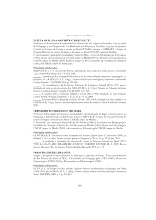 A L F A B E T I Z A Ç Ã O N O B R A S I L
305
ESTELA NATALINA MANTOVANI BERTOLETTI
Professora da Universidade Estadual do Mato Grosso do Sul, campus de Paranaíba. Atua no curso
de Pedagogia e no Programa de Pós-Graduação em Educação. Coordena o grupo de pesquisa
História do Ensino de Leitura e escrita no Brasil (UEMS) e integra o GPHELLB - Grupo de
Pesquisa História do ensino de língua e literatura no Brasil (UNESP, campus de Marília).
É Licenciada em Letras pela Universidade Federal do Mato Grosso do Sul, campus de Três Lagoas
(1990); Mestre em Educação pela UNESP, campus de Marília (1997); e Doutora em Educação pela
UNESP, campus de Marília (2006). Realizou estágio de Pós-Doutorado na Faculdade de Ciências e
Letras, da UNESP, campus de Araraquara.
Principais publicações:
BERTOLETTI, E. N. M. Lourenço Filho e a alfabetização: um estudo de Cartilha do povo e da cartilha
Upa, cavalinho! São Paulo: Ed. UNESP, 2006.
______. A produção de Lourenço Filho sobre e de literatura infantil: trajetória e concepções da
pesquisa. In: ARAUJO, D. A. C. (Org.). Pesquisa em Educação: concepções, trajetórias e memórias.
Campo Grande: UNIDERP, 2006. p. 159-188.
______. As contribuições da Comissão Nacional de Literatura Infantil (1936-1937) para a
produção de uma teoria do gênero. In: ARAUJO, D. A. C. (Org.). Pesquisa em Educação: inclusão,
história e política. Campo Grande: UCDB, 2008. p. 67-82.
______. Lourenço Filho e literatura infantil e juvenil (1942-1968): fundação de uma tradição.
Leitura: Teoria e Prática, Campinas, v. 27, n. 53, p. 10-16, 2009.
______. Lourenço Filho e literatura infantil e juvenil (1942-1968): fundação de uma tradição. In:
COENGA, R. (Org.). Leitura e literatura infanto-juvenil: redes de sentido. Cuiabá: Carlini & Carniato,
2010.
FERNANDO RODRIGUES DE OLIVEIRA
Professor da Faculdade de Ciências, Contabilidade e Administração de Tupã. Atua nos cursos de
Pedagogia e Administração de Empresas. Integra o GPHELLB - Grupo de Pesquisa História do
ensino de língua e literatura no Brasil (UNESP, campus de Marília).
É Licenciado em Letras pela Faculdade da Alta Paulista (2006) e Licenciado em Pedagogia pela
Faculdade de Filosoﬁa e Ciências da UNESP, campus de Marília (2009); Mestre em Educação pela
UNESP, campus de Marília (2010) e doutorando em Educação pela UNESP, campus de Marília.
Principais publicações:
OLIVEIRA, F. R.. Um estudo sobre Compêndio de Literatura Infantil: para o 3º. ano normal (1959), de
Bárbara V. de Carvalho. Leitura: teoria e prática, Campinas, n. 29, n. 56, p. 52-59, jun. 2011.
______. A produção e circulação de manuais de ensino de literatura infantil no Brasil (1923-
1989). In: SEMINÁRIO BRASILEIRO LIVRO E HISTÓRIA EDITORIAL, 2., 2009, Rio de
Janeiro. Resumos... Rio de Janeiro: Editora Gráﬁca Bernardi, 2009. p. 1-13.
FRANCINAIDE DE LIMA SILVA
Integra o Grupo de Pesquisa História da Educação, Literatura e Gênero - Universidade Federal
do Rio Grande do Norte (UFRN). É Graduada em Pedagogia pela UFRN (2007); Mestre em
Educação pela UFRN (2010); e Doutoranda em Educação pela UFRN.
Principais publicações:
SILVA, F. L. O Grupo Escolar Modelo Augusto Severo: modernização pedagógica em Natal
(1908-1920). In: MORAIS, M. A. C. (Org.). Gênero e práticas culturais: história, educação e literatura.
Natal: EDUFRN, 2009. v. 1. p. 209-218.
 