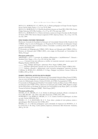 M A R I A D O R O S Á R I O L O N G O M O R T A T T I (ORG.)
306
SILVA, F. L.; MORAIS, M. A. C.; SILVA, I. K. A. Prática pedagógica no Grupo Escolar Augusto
Severo. Revista Publica, Natal, v. 2, n. 4, p. 25-32, 2008.
SILVA, F. L.; MORAIS, M. A. C. História da proﬁssão docente em Natal/RN (1908-1920). Revista
Diálogo Educacional (PUCPR), Curitiba, v. 9, n. 27, p. 267-278, maio/ago. 2009.
SILVA, F. L.; MORAIS, M. A. C. Práticas de leitura e escrita nos Grupos Escolares do Rio Grande
do Norte (1908-1920). Revista Educação em Questão (UFRN. Impresso), Natal, v. 36, n. 22, p. 114-138,
set./dez. 2009.
IOLE MARIA FAVIERO TRINDADE
Professora Associada da Faculdade de Educação da Universidade Federal do Rio Grande do Sul
(UFRGS). Atua no curso de Pedagogia e no Programa de Pós-Graduação em Educação. Integra
o Núcleo de Estudos sobre Currículo, Cultura e Sociedade e coordena, desde 2009, o grupo de
pesquisa ALFANECCSO.
É Licenciada em Pedagogia pela UFRGS (1987); Mestre em Educação pela UFRGS (1993); e
Doutora em Educação pela UFRGS (2001), com estágio de Doutorado na Universidade do
Minho, Portugal.
Principais publicações:
TRINDADE, I. M. F.. A invenção de múltiplas alfabetizações e (an)alfabetismos”. Educação e
Realidade, Porto Alegre, v. 29, n. 2, p. 125-142, jul./dez. 2004.
______. A invenção de uma nova ordem para as cartilhas: ser maternal, nacional e mestra: queres ler?
Bragança Paulista: EDUSF, 2004.
______ (Org.). Múltiplas alfabetizações e alfabetismos. Porto Alegre: UFRGS, 2008.
______. Identidades alfabetizandas: histórias não tão pessoais assim. Porto Alegre: UFRGS, 2010.
______. Infância, educação e alfabetização como invenções pedagógicas: trajetórias escolares
e culturais. In: BUJES, M. I.; BONIN, I. T. (Org.). Pedagogias sem fronteiras. Canoas: Editora da
ULBRA, 2010. p. 45-64.
ISABEL CRISTINA ALVES DA SILVA FRADE
Professora Adjunta da Faculdade de Educação da Universidade Federal de Minas Gerais (UFMG).
Atua no curso de Pedagogia e no Programa de Pós-Graduação em Educação. É pesquisadora do
Centro de Alfabetização, Leitura e Escrita (CEALE), da UFMG. É pesquisadora CNPq.
É Licenciada em Pedagogia pela Pontifícia Universidade Católica de Minas Gerais (1980); Mestre
em Educação pela UFMG (1993); e Doutora em Educação pela UFMG (2000). Realizou estágio
de Pós-Doutorado na Faculdade de Educação da Universidade de São Paulo (2007) e no Institut
Nacional de Recherche Pédagogique (INRP) - Paris-França (2007).
Principais publicações:
MACIEL, F. I. P. ; FRADE, I. C. A. S.. História da alfabetização: produção, difusão e circulação de
livros (MG/RS/MT – Séc. XIX e XX). Belo Horizonte: UFMG, FAE, 2006.
SCHWARTZ, C. M.; PERES, E.; FRADE, I. C. A. S.. Estudos de história da alfabetização e da leitura
na escola. Vitória: EDUFES, 2010.
FRADE, I. C. A. S; MACHADO, M. Z. V.. Texto, leitura e produção de texto: práticas, ensino e
aprendizagem. Belo Horizonte: Ed. UFMG, 2011.
FRADE, I. C. A. S.. Revistas pedagógicas: qual a identidade do impresso? In: BATISTA, A. A.
G.; GALVÃO, A. M. (Org.). Leitura: práticas, impressos, letramentos. Belo Horizonte: Autêntica,
2005. p. 99-118.
 