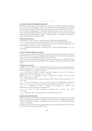 A L F A B E T I Z A Ç Ã O N O B R A S I L
307
LÁZARA NANCI DE BARROS AMÂNCIO
Professora Associada da Universidade Federal do Mato Grosso (UFMT), campus de Rondonópolis.
Atuou nos cursos de Pedagogia e Letras e atua no Programa de Pós-Graduação em Educação
dessa Faculdade. Integra o Grupo de Pesquisa Alfabetização e Letramento Escolar- ALFALE.
É Licenciada em Pedagogia pela Universidade Federal do Mato Grosso (1984); Mestre em
Educação pela Universidade Federal de Goiás (1994); e Doutora em Educação pela UNESP,
campus de Marília (2000). Realizou estágio de Pós-Doutorado na Faculdade de Educação da
Universidade Estadual de Campinas (2007).
Principais publicações:
AMÂNCIO, L. N. B. Cartilhas, para quê? Cuiabá: EdUFMT: INEP, CONPED, 2002.
______. Ensino de leitura e grupos escolares: Mato Grosso 1910-1930. Cuiabá: EdUFMT, 2008.
______. Ensino de leitura e escrita: diﬁculdades do presente? Um pouco de história. Leitura:
Teoria e Prática, Campinas, n. 46, p. 53-62, mar./2006.
______. Pesquisas em alfabetização: um balanço. Busca e Movimento, Rondonópolis, v. 1, n. 5, p.
71-85, 2002.
LILIAN LOPES MARTIN DA SILVA
Professor Assistente Doutor da Faculdade de Educação da Universidade Estadual de Campinas
(FE-UNICAMP). Atua no curso de Pedagogia e no Programa de Pós-Graduação. É Coordenadora
do Grupo de Pesquisa Alfabetização, Leitura e Escrita (ALLE).
É Licenciada em Linguística pelo Instituto de Estudos da Linguagem da UNICAMP (1977);
Mestre em Educação pela FE-UNICAMP (1981); e Doutora em Educação pela FE-UNICAMP
(1994).
Principais publicações:
CORRÊA, C. H. A.; SILVA, L. L. M. Para além das fronteiras: notas sobre a circulação de livros
didáticos portugueses nas escolas primárias da Amazônia brasileira (1850 –1875). Leitura: Teoria
e Prática, Campinas, n. 51, p. 82-89, nov. 2008.
______. Entre cartas de ABC e cartilhas: com quais materiais se ensinavam as crianças de
antigamente a ler? Letras, Campinas, v. 25, p. 1-92, 2006.
SILVA, L. L. M.. A escolarização do leitor: a didática da destruição da leitura. Porto
Alegre: Mercado Aberto, 1986.
______. Uma estante de livros na aula de português. Leitura: Teoria e Prática, Campinas, n. 37, p.
37-43, 2001.
______. Às vezes ela mandava ler dois ou três livros por ano. In: GERALDI, João Wanderley
(Org.). O texto na sala de aula: leitura e produção. 4. ed. São Paulo: Ática, 2006. v. 1. p. 82-87.
______. A escolarização do leitor: a didática da destruição da leitura. Porto
Alegre: Mercado Aberto, 1986. (Novas Perspectivas).
______. O ensino de língua portuguesa no primeiro grau (co-autoria). São Paulo:
Atual, 1986.
______. (Org.) Entre leitores: alunos, professores. São Paulo: Komedi, 2001.
MAGDA BECKER SOARES
Professora Emérita e Professora Titular aposentada da Faculdade de Educação da Universidade
Federal de Minas Gerais (UFMG). Fundadora, em 1990, do Centro de Alfabetização, Leitura e
Escrita – CEALE (FaE-UFMG) e coordenadora, entre 1993-1994, do GT “Alfabetização, leitura
e escrita”, da ANPEd.
Graduada em Letras Neolatinas pela UFMG (1953), Doutora em Didática pela UFMG (1962) e
Livre-docente em Educação pela UFMG (1962).
 