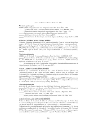M A R I A D O R O S Á R I O L O N G O M O R T A T T I (ORG.)
308
Principais publicações:
SOARES, M. B. Linguagem e escola: uma perspectiva social. São Paulo: Ática, 1986;
______. Alfabetização no Brasil: o estado do conhecimento. Brasília: INEP/REDUC, 1989;
______. Metamemória, memórias: travessias de uma educadora. São Paulo: Cortez, 1991;
______. Letramento: um tema em três gêneros. Belo Horizonte: Autêntica, 1998;
______. Alfabetização e letramento. São Paulo: Contexto, 2003.
______. As muitas facetas da alfabetização. Cadernos de Pesquisa, São Paulo, n. 52, p. 19-24, fev. 1985
MÁRCIA CRISTINA DE OLIVEIRA MELLO
Professora Assistente Doutora da UNESP, campus de Ourinhos. Atua no curso de Geograﬁa e
integra o GPHELLB - Grupo de Pesquisa História do Ensino de Língua e Literatura no Brasil.
É Licenciada em Pedagogia pela Faculdade Estadual de Filosoﬁa Ciências e Letras de Jacarezinho
(PR) (1995); Mestre em Educação pela UNESP, campus de Marília (2003); e Doutora em Educação
pela UNESP, campus de Marília (2007), com estágio de Doutorado na Universidade de Lisboa,
Portugal.
Principais publicações:
MELLO, M. C. O. Emilia Ferreiro e a alfabetização no Brasil. São Paulo: Ed. UNESP, 2007.
______. Núcleo de Ensino de Ourinhos: cenário de criação. In: MENDONÇA, Sueli Guadelupe
de Lima; BARBOSA, R. L. L.; VIEIRA, N. R. (Org.). Núcleos de ensino da UNESP: memórias e
trajetórias. São Paulo: UNESP, 2010. p. 211-218.
______. O pensamento de Emilia Ferreiro sobre alfabetização. Acolhendo a alfabetização nos países de
Língua Portuguesa, São Paulo, v. 2, p. 85-92, mar./ago. 2007.
MARIA ARISNETE CÂMARA DE MORAIS
Professora do Departamento de Educação do Centro de Ciências Sociais Aplicadas da
Universidade Federal do Rio Grande do Norte (UFRN). Atua no curso de Pedagogia e no
Programa de Pós-Graduação em Educação. Coordena o grupo de pesquisa História da Educação,
Literatura e Gênero. É pesquisadora do CNPq.
É Licenciada em Letras pela UFRN (1970); Mestre em Educação pela UFRN (1983); Doutora em
Educação pela Universidade Estadual de Campinas (1996). Realizou estágio de Pós-Doutorado
na École de Hautes Études en Sciences Sociales (EHESS), Paris-França.
Principais publicações:
MORAIS, M. A. C. Leitura de mulheres no século XIX. Belo Horizonte: Autêntica, 2002.
______. Isabel Gondim, uma nobre ﬁgura de mulher. Natal: Terceirize, 2003. (Educação e Educadores
do Rio Grande do Norte, v. 1. Coleção Mossoroense).
______. Chicuta Nolasco Fernandes, intelectual de mérito. Natal: Editorial A República, 2006.
______. A mulher em nove versões. Natal: EDUFRN, 2001.
______. Gênero e práticas culturais: história, educação e literatura. Natal: EDUFRN, 2009.
MARIA DO ROSÁRIO LONGO MORTATTI
Professora Titular da Faculdade de Filosoﬁa e Ciências da UNESP, campus de Marília Atua
no Curso de Pedagogia e no Programa de Pós-Graduação em Educação. É coordenadora do
GPHELLB - Grupo de Pesquisa História do Ensino de Língua e Literatura no Brasil.
É Licenciada em Letras, pela Faculdade de Filosoﬁa Ciências e Letras de Araraquara (1975); Mestre
em Educação pela Faculdade de Educação da Universidade Estadual de Campinas (FE-Unicamp)
(1989); e Doutora em Educação pela FE-Unicamp (1991); é Livre-docente em Metodologia do
ensino de 1º. Grau: alfabetização, pela UNESP - campus de Presidente Prudente (1997).
 