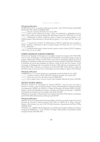 A L F A B E T I Z A Ç Ã O N O B R A S I L
309
Principais publicações:
MORTATTI, M. R. L. Os sentidos da alfabetização: São Paulo -1876/1994. São Paulo: Ed.UNESP;
Brasília, DF: MEC/INEP/COMPED, 2000.
______. Educação e letramento. São Paulo: Ed. Unesp, 2004.
______. Letrar é preciso, alfabetizar não basta ... mais?. In: SCHOLZE, L.; ROSLING, T. M. K.
(Org.). Teorias e práticas de letramento. Brasília, DF: INEP; Passo Fundo: Ed. UFPF, 2007. p. 155-168.
______. Alfabetização no Brasil: conjecturas sobre as relações entre políticas públicas e seus
sujeitos privados. Revista Brasileira de Educação, Rio de Janeiro, v. 15, n. 44, p. 329-341, maio/ago.
2010.
______. A “querela dos métodos” de alfabetização no Brasil: contribuições para metodizar o
debate. Acolhendo a Alfabetização nos Paises de Língua Portuguesa, São Paulo, ano 3, n. 5, p. 91-114,
set./fev. 2008/2009.
______. Cartilha de alfabetização e cultura escolar: um pacto secular. Cadernos CEDES, Campinas,
v. 20, n. 52, p. 41-54, nov. 2000.
NORMA SANDRA DE ALMEIDA FERREIRA
Professora da Faculdade de Educação da Universidade Estadual de Campinas (FE-UNICAMP).
Atua no Curso de Pedagogia e no Programa de Pós-Graduação em Educação. Integra o grupo de
pesquisa Alfabetização, Leitura e Escrita (ALLE. Atua como Coordenadora Adjunta do curso de
Pedagogia. Foi presidente da diretoria da Associação de Leitura do Brasil (ALB) (biênio 2009-2010).
É licenciada em Letras pela Faculdade de Ciências e Letras de São José dos Campos (1972);
Licenciada em Pedagogia pela Universidade de Franca (1989); Mestre em Educação pela FE-
UNICAMP (1994) e Doutora em Educação pela FE-UNICAMP (1999). Realizou estágio de
Pós-Doutorado no Centro de Artes e Comunicações da Universidade do Algarve, Faro-Portugal.
Principais publicações:
FERREIRA, N. S. A. Literatura infantil: arte ou pedagogia-moral? São Paulo: Cortez, 2000.
______. A pesquisa em leitura no Brasil: 1980-1995. Campinas: Komedi: Arte Escrita, 2001.
______. Leitura: um cons/certo. São Paulo: Nacional: IBEP, 2003.
______. Livros, catálogos, revistas e sites para o universo escolar. Campinas: Mercado de Letras: ALB, 2006.
RACHEL DUARTE ABDALA
Professora Assistente da Universidade de Taubaté (UNITAU). Atua nos cursos de Letras e
História e coordena o curso de História. Integra o Núcleo Interdisciplinar de Pesquisas de Práxis
Contemporâneas (NIPPC), da UNITAU, e o Núcleo de Pesquisas em História (NPH), UNITAU.
Integra o Núcleo Interdisciplinar de Estudos e Pesquisas em História da Educação – NIEPHE,
da Faculdade de Educação da Universidade de São Paulo (FEUSP)
É Bacharel e Licenciada em História pela Universidade de São Paulo (1999); Mestre em Educação
pela FEUSP (2003); Doutoranda em Educação pela FEUSP.
Principais publicações:
ABDALA, R. D. A fotograﬁa além da ilustração: Malta e Nicolas construindo imagens da reforma
Fernando de Azevedo no Distrito Federal (1927-1930). In: VIDAL, D. G. (Org.). Educação e
Reforma: o Rio de Janeiro nos anos 1920-1930. Belo Horizonte: Argvmentum, São Paulo: CNPq,
NIEPHE, 2008.
PAULILO, A. L.; ABDALA, R. D.. Fragmentos de uma História das políticas públicas de educação
no Brasil. In: PIMENTA, C. A. M.; ALVES, C. P. (Org.). Políticas públicas e desenvolvimento regional.
Campina Grande: EDUEPB, 2010.
 