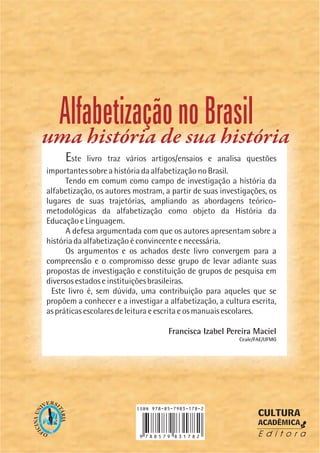 Este livro traz vários artigos/ensaios e analisa questões
importantes sobre a história da alfabetização no Brasil.
Tendo em comum como campo de investigação a história da
alfabetização, os autores mostram, a partir de suas investigações, os
lugares de suas trajetórias, ampliando as abordagens teórico-
metodológicas da alfabetização como objeto da História da
Educação e Linguagem.
A defesa argumentada com que os autores apresentam sobre a
história da alfabetização é convincente e necessária.
Os argumentos e os achados deste livro convergem para a
compreensão e o compromisso desse grupo de levar adiante suas
propostas de investigação e constituição de grupos de pesquisa em
diversos estados e instituições brasileiras.
Este livro é, sem dúvida, uma contribuição para aqueles que se
propõem a conhecer e a investigar a alfabetização, a cultura escrita,
as práticas escolares de leitura e escrita e os manuais escolares.
Francisca Izabel Pereira Maciel
Ceale/FAE/UFMG
OF
ICINAUN
IVERS
ITÁRIA
CULTURA
ACADÊMICA
E d i t o r a
AlfabetizaçãonoBrasil
uma história de sua história
 
