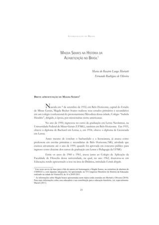A L F A B E T I Z A Ç Ã O N O B R A S I L
23
MAGDA SOARES NA HISTÓRIA DA
ALFABETIZAÇÃO NO BRASIL1
Maria do Rosário Longo Mortatti
Fernando Rodrigues de Oliveira
BREVE APRESENTAÇÃO DE MAGDA SOARES2
Nascida em 7 de setembro de 1932, em Belo Horizonte, capital do Estado
de Minas Gerais, Magda Becker Soares realizou seus estudos primários e secundários
em um colégio confessional do protestantismo Metodista dessa cidade, Colégio “Isabela
Hendrix”, dirigido, à época, por missionárias norte-americanas.
No ano de 1950, ingressou no curso de graduação em Letras Neolatinas, na
Universidade Federal de Minas Gerais (UFMG), também em Belo Horizonte. Em 1953,
obteve o diploma de Bacharel em Letras, e, em 1954, obteve o diploma de Licenciada
em Letras.
Antes mesmo de concluir o bacharelado e a licenciatura, já atuava como
professora em escolas primárias e secundárias de Belo Horizonte/MG, atividade que
exerceu ativamente até o ano de 1959, quando foi aprovada em concurso público para
ingresso como docente dos cursos de graduação em Letras e Pedagogia da UFMG.
Entre os anos de 1960 e 1961, atuou junto ao Colégio de Aplicação da
Faculdade de Filosoﬁa dessa universidade, na qual, no ano 1962, doutorou-se em
Educação, tendo apresentado a tese na área de Didática, intitulada Estudo dirigido.
1
Este texto serviu de base para a fala da autora em homenagem a Magda Soares, na cerimônia de abertura do
I SIHELE e, com algumas adequações, foi apresentado, no VI Congresso Brasileiro de História da Educação,
realizado na cidade de Vitória/ES, de 16 a 20/05/2011.
2
As informações sobre Magda Soares apresentadas neste tópico estão reunidas em Mortatti e Oliveira (2010).
Para mais informações sobre essa educadora e sua contribuição para a educação brasileira, ver, especialmente:
Maciel (2011).
 