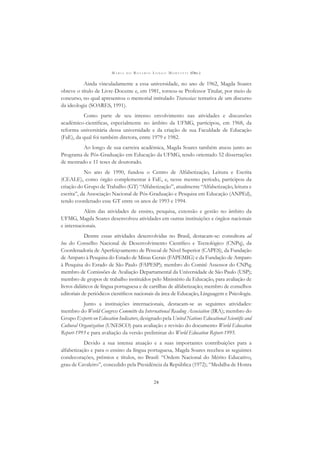 M A R I A D O R O S Á R I O L O N G O M O R T A T T I (ORG.)
24
Ainda vinculadamente a essa universidade, no ano de 1962, Magda Soares
obteve o título de Livre-Docente e, em 1981, tornou-se Professor Titular, por meio de
concurso, no qual apresentou o memorial intitulado Travessias: tentativa de um discurso
da ideologia (SOARES, 1991).
Como parte de seu intenso envolvimento nas atividades e discussões
acadêmico-cientíﬁcas, especialmente no âmbito da UFMG, participou, em 1968, da
reforma universitária dessa universidade e da criação de sua Faculdade de Educação
(FaE), da qual foi também diretora, entre 1979 e 1982.
Ao longo de sua carreira acadêmica, Magda Soares também atuou junto ao
Programa de Pós-Graduação em Educação da UFMG, tendo orientado 52 dissertações
de mestrado e 11 teses de doutorado.
No ano de 1990, fundou o Centro de Alfabetização, Leitura e Escrita
(CEALE), como órgão complementar à FaE, e, nesse mesmo período, participou da
criação do Grupo de Trabalho (GT) “Alfabetização”, atualmente “Alfabetização, leitura e
escrita”, da Associação Nacional de Pós-Graduação e Pesquisa em Educação (ANPEd),
tendo coordenado esse GT entre os anos de 1993 e 1994.
Além das atividades de ensino, pesquisa, extensão e gestão no âmbito da
UFMG, Magda Soares desenvolveu atividades em outras instituições e órgãos nacionais
e internacionais.
Dentre essas atividades desenvolvidas no Brasil, destacam-se: consultora ad
hoc do Conselho Nacional de Desenvolvimento Cientíﬁco e Tecnológico (CNPq), da
Coordenadoria de Aperfeiçoamento de Pessoal de Nível Superior (CAPES), da Fundação
de Amparo à Pesquisa do Estado de Minas Gerais (FAPEMIG) e da Fundação de Amparo
à Pesquisa do Estado de São Paulo (FAPESP); membro do Comitê Assessor do CNPq;
membro de Comissões de Avaliação Departamental da Universidade de São Paulo (USP);
membro de grupos de trabalho instituídos pelo Ministério da Educação, para avaliação de
livros didáticos de língua portuguesa e de cartilhas de alfabetização; membro de conselhos
editoriais de periódicos cientíﬁcos nacionais da área de Educação, Linguagem e Psicologia.
Junto a instituições internacionais, destacam-se as seguintes atividades:
membro do World Congress Committe da International Reading Association (IRA); membro do
Grupo Experts on Education Indicators, designado pela United Nations Educational Scientiﬁc and
Cultural Organization (UNESCO) para avaliação e revisão do documento World Education
Report-1993 e para avaliação da versão preliminar do World Education Report-1995.
Devido a sua intensa atuação e a suas importantes contribuições para a
alfabetização e para o ensino da língua portuguesa, Magda Soares recebeu as seguintes
condecorações, prêmios e títulos, no Brasil: “Ordem Nacional do Mérito Educativo,
grau de Cavaleiro”, concedido pela Presidência da República (1972); “Medalha de Honra
 