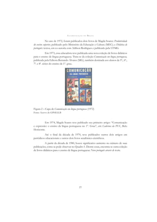 A L F A B E T I Z A Ç Ã O N O B R A S I L
27
No ano de 1972, foram publicados dois livros de Magda Soares: Produtividade
do ensino superior, publicado pelo Ministério da Educação e Cultura (MEC); e Didática de
português: textos, em co-autoria com Adilson Rodrigues e publicado pela UFMG.
Em 1973, essa educadora teve publicada uma nova coleção de livros didáticos
para o ensino de língua portuguesa. Trata-se da coleção Comunicação em língua portuguesa,
publicada pela Editora Bernardo Álvares (MG), também destinada aos alunos da 5ª., 6ª.,
7ª. e 8ª. séries do ensino de 1º. grau.
Figura 2 – Capa de Comunicação em língua portuguesa (1972)
Fonte: Acervo do GPHELLB
Em 1974, Magda Soares teve publicado seu primeiro artigo: “Comunicação
e expressão: o ensino da língua portuguesa no 1º. Grau”, em Cadernos da PUC, Belo
Horizonte.
Até o ﬁnal da década de 1970, teve publicados outros dois artigos em
periódicos educacionais e outros dois livros acadêmico-cientíﬁcos.
A partir da década de 1980, houve signiﬁcativo aumento no número de suas
publicações, como se pode observar no Quadro 1. Dentre essas, encontra-se outra coleção
de livros didáticos para o ensino de língua portuguesa: Novo português através de textos.
 