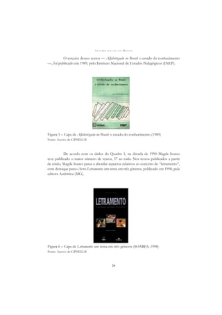 A L F A B E T I Z A Ç Ã O N O B R A S I L
29
O terceiro desses textos — Alfabetização no Brasil: o estado do conhecimento
—, foi publicado em 1989, pelo Instituto Nacional de Estudos Pedagógicos (INEP).
Figura 5 – Capa de Alfabetização no Brasil: o estado do conhecimento (1989)
Fonte: Acervo do GPHELLB
De acordo com os dados do Quadro 1, na década de 1990 Magda Soares
teve publicado o maior número de textos, 57 ao todo. Nos textos publicados a partir
de então, Magda Soares passa a abordar aspectos relativos ao conceito de “letramento”,
com destaque para o livro Letramento: um tema em três gêneros, publicado em 1998, pela
editora Autêntica (MG).
Figura 6 – Capa de Letramento: um tema em três gêneros (SOARES, 1998)
Fonte: Acervo do GPHELLB
 