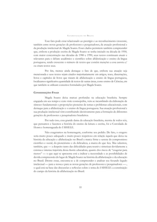 A L F A B E T I Z A Ç Ã O N O B R A S I L
33
Esse fato pode estar relacionado ao prestígio e ao reconhecimento crescente,
também entre novas gerações de professores e pesquisadores, da atuação proﬁssional e
da produção intelectual de Magda Soares. Esses dados permitem também compreender
que, embora a produção escrita de Magda Soares se tenha iniciado na década de 1950,
com maior concentração nas décadas de 1980 e 1990, seus textos continuam atuais e
relevantes para o debate acadêmico e cientíﬁco sobre alfabetização e ensino da língua
portuguesa, sendo crescente o número de textos que contêm menções a essa autora e/
ou citam textos seus.
Por ﬁm, merece ainda destaque o fato de que, embora sua atuação seja
mencionada e seus textos sejam citados majoritariamente em artigos, teses, dissertações,
livros e capítulos de livros que tratam de alfabetização e ensino de língua portuguesa,
localizamos signiﬁcativa quantidade de textos de outras áreas, como ensino de Ciências, em
que também se utilizam conceitos formulados por Magda Soares.
CONSIDERAÇÕES FINAIS
Magda Soares deixa marcas profundas na educação brasileira. Sempre
engajada em seu tempo e com visão cosmopolita, vem-se incumbindo da elaboração de
sínteses fundamentais e proposições pioneiras de temas e problemas educacionais, com
destaque para a alfabetização e o ensino de língua portuguesa. Sua atuação proﬁssional e
sua produção intelectual vêm contribuindo decisivamente para a formação de diferentes
gerações de professores e pesquisadores brasileiros.
Por tudo isso, essa grande dama da educação brasileira, mestra de todos nós,
que pensamos e fazemos a história do ensino da leitura e escrita, foi a Convidada de
Honra e homenageada do I SIHELE.
Não exageramos na homenagem, conforme seu pedido. De fato, o exagero
seria muito pouco adequado e muito pouco respeitoso em relação àquela que deixa na
história da educação e alfabetização no Brasil a marca ﬁrme e serena do compromisso
cientíﬁco e social, do pioneirismo e da delicadeza, a marca do que ﬁca. Mas sabemos,
também, que — a despeito tanto das diﬁculdades para reunir e sintetizar devidamente a
extensa e intensa trajetória dessa ilustre educadora, quanto dos riscos de “exagerar para
menos” — o que aqui se apresenta está a indicar a necessidade e as possibilidades de
devida compreensão do lugar de Magda Soares na história da alfabetização e da educação
no Brasil. Dentre essas, encontra-se a de compreender e analisar seu fecundo legado
intelectual — para a nossa e para as novas gerações de professores e pesquisadores —-,
o qual está na base das discussões e reﬂexões sobre o tema do I SIHELE: a constituição
do campo da história da alfabetização no Brasil.
 