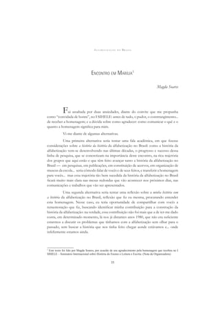 A L F A B E T I Z A Ç Ã O N O B R A S I L
35
ENCONTRO EM MARÍLIA1
Magda Soares
Fui assaltada por duas ansiedades, diante do convite que me propunha
como “convidada de honra”, no I SIHELE: antes de tudo, o pudor, o constrangimento...
de receber a homenagem; e a dúvida sobre como agradecer: como comunicar o quê e o
quanto a homenagem signiﬁca para mim.
Vi-me diante de algumas alternativas.
Uma primeira alternativa seria tentar uma fala acadêmica, em que ﬁzesse
considerações sobre a história da história da alfabetização no Brasil: como a história da
alfabetização vem-se desenvolvendo nas últimas décadas, o progresso e sucesso dessa
linha de pesquisa, que se concretizam na importância deste encontro, na rica trajetória
dos grupos que aqui estão e que têm feito avançar tanto a história da alfabetização no
Brasil — em pesquisas, em publicações, em constituição de acervos, em organização de
museus da escola... seria cômodo falar de vocês e de seus feitos, e transferir a homenagem
para vocês... mas essa trajetória tão bem sucedida da história da alfabetização no Brasil
ﬁcará muito mais clara nas mesas redondas que vão acontecer nos próximos dias, nas
comunicações e trabalhos que vão ser apresentados.
Uma segunda alternativa seria tentar uma reﬂexão sobre a minha história com
a história da alfabetização no Brasil, reﬂexão que ﬁz eu mesma, procurando entender
esta homenagem. Nesse caso, eu teria oportunidade de compartilhar com vocês a
rememoração que ﬁz, buscando identiﬁcar minha contribuição para a construção da
história da alfabetização: na verdade, essa contribuição não foi mais que a de ter-me dado
conta, em determinado momento, lá nos já distantes anos 1980, que não era suﬁciente
estarmos a discutir os problemas que tínhamos com a alfabetização sem olhar para o
passado, sem buscar a história que nos tinha feito chegar aonde estávamos e... onde
infelizmente estamos ainda.
1
Este texto foi lido por Magda Soares, por ocasião de seu agradecimento pela homenagem que recebeu no I
SIHELE – Seminário Internacional sobre História do Ensino e Leitura e Escrita. (Nota da Organizadora)
 