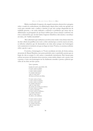 M A R I A D O R O S Á R I O L O N G O M O R T A T T I (ORG.)
36
Minha contribuição foi apenas a de, naquele momento, desenvolver a pesquisa
sobre o estado do conhecimento em alfabetização; depois disso, tenho-me apoiado em
vocês para entender mais e melhor a história, já que não consigo desprender-me da
realidade presente, e me tenho dedicado a enfrentar os problemas que temos hoje na
alfabetização, na perseguição de um futuro melhor para nossas crianças: conformo-me
com a característica que um dia Clarice Lispector identiﬁcou nela mesma e reconheço
em mim, a de “mulher incumbida”...
Mas a alternativa que realmente se revelou como sendo o meu desejo maior foi
me dar o direito de partilhar com vocês o efeito emocional que o convite causou em mim,
as reﬂexões subjetivas que ele desencadeou em mim; talvez porque esta homenagem
vem exatamente no momento em que eu chego aos meus 78 anos, e se acentua a reﬂexão
sobre o que foi e o que é...
O convite, a homenagem, os 78 anos acordaram em mim, de forma curiosa,
um poema de Manuel Bandeira, meu poeta preferido entre os preferidos, poema que ao
longo da vida eu sempre li e reli, nunca o entendendo inteiramente. Peço licença para
colocar um pouco de literatura nesta conversa, contar minha relação com o poeta, com
o poema, e como esta homenagem me fez ﬁnalmente entender o poema e palavras que
sobre ele me disse um dia o poeta.
Leio o poema.
Canção do vento e da minha vida
O vento varria as folhas,
o vento varria os frutos,
o vento varria as ﬂores...
E a minha vida ﬁcava
cada vez mais cheia
de frutos, de ﬂores, de folhas.
O vento varria as luzes,
o vento varria as músicas,
o vento varria os aromas...
E a minha vida ﬁcava
cada vez mais cheia
de aromas, de estrelas, de cânticos.
O vento varria os sonhos
e varria as amizades...
O vento varria as mulheres...
E a minha vida ﬁcava
cada vez mais cheia
de afetos e de mulheres.
O vento varria os meses
e varria os teus sorrisos...
O vento varria tudo!
E a minha vida ﬁcava
cada vez mais cheia
de tudo.
 