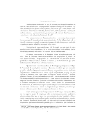 A L F A B E T I Z A Ç Ã O N O B R A S I L
37
Minha primeira monograﬁa na área da literatura, que ﬁz ainda estudante do
curso de Letras, no início dos longínquos anos 1950, foi sobre a poesia de Bandeira. E já
então me intrigava esse poema: como explicar o paradoxo de que o vento/tempo varria
tantas coisas, metaforizadas em folhas, frutos e ﬂores, em luzes, músicas e aromas, em
sonho e amizades... e, ao mesmo tempo, a vida ﬁcava cada vez mais cheia? e quando o
vento/tempo varria tudo, a vida ﬁcava cheia de tudo?
Tive uma conversa com Bandeira sobre isso — eu jovem, ainda cursando
Letras, nos meus 20 anos, ele então já se aproximando dos 70. Eu tinha enviado a ele —
coisas de estudante... — aquela monograﬁa sobre a poesia dele, tínhamos nos conhecido
pessoalmente, ele até tinha feito um poema sobre mim2
...
Perguntei a ele o que signiﬁcava a vida ﬁcar cada vez mais cheia de tudo,
quando o vento/tempo varria tudo – ele só sorriu, como sabem sorrir os idosos para os
jovens inexperientes, e disse, nunca me esqueci: “um dia você vai saber..”.
O poema, como todos os de Bandeira, foi-me acompanhando pela vida
afora... livros de cabeceira... Muitas vezes na minha vida me perguntei se já sabia..., às
vezes pensei que sabia..., me perguntava se a vida ﬁcar cada vez mais cheia de tudo,
quando tudo tinha sido varrido, era bom ou era mau...; em momentos em que sentia
minha vida muito cheia de tudo, achava que era mau...
Quando recebi o convite de Maria do Rosário para participar, na condição
de “convidada de honra”, deste encontro, e dar nome ao prêmio que será concedido
ao melhor trabalho, ﬁquei, confesso, profundamente surpreendida e mesmo atordoada.
Curiosamente e inesperadamente o poema veio à minha cabeça, e, como em uma
epifania, eu ﬁnalmente soube o que o poeta me disse que “um dia eu ia saber”, senti que
o dia tinha chegado; fui logo em busca do poema, reli, e entendi, agora entendo: o poema
fala da descontinuidade, da impermanência – e é o que acontece na nossa vida: o vento/
tempo vai varrendo tanta coisa, quando se vai envelhecendo, quando nos retiramos para
os bastidores, entregamos o bastão aos jovens... . Mas o poema fala, paradoxalmente,
da continuidade, da permanência daquilo que não é fugaz, que continua tornando cada
vez mais cheia a nossa vida; e pensei: os pesquisadores que formamos, os alunos que
tivemos, os leitores que nos lêem, os amigos que ﬁzemos, os afetos...
Então entendi que o vento/tempo varreu um “tudo” de que às vezes sinto falta,
não vou negar: os grupos de pesquisa, as aulas, as orientações, os eventos acadêmicos,
até as reuniões... falta que às vezes traz um sentimento de vida “varrida”... . Mas o
convite para estar aqui, nesta condição, me fez reconhecer a vida cheia, me fez entender
que a vida foi ﬁcando, na verdade, cada vez mais cheia: cheia pela continuidade das
pesquisas em que nos envolvemos no passado, pelos ex-orientandos que continuam na
2
Trata-se de “Poema de duas Magdas”, que se encontra publicado em: BANDEIRA, Manuel. Poesia completa
e prosa. 2. ed. Rio de Janeiro: Aguilar, 1967. p. 451. (Nota da Organizadora)
 
