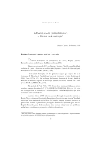 A L F A B E T I Z A Ç Ã O N O B R A S I L
39
A CONTRIBUIÇÃO DE ROGÉRIO FERNANDES
À HISTÓRIA DA ALFABETIZAÇÃO1
Márcia Cristina de Oliveira Mello
ROGÉRIO FERNANDES: UMA VIDA DEDICADA À EDUCAÇÃO
Professor Catedrático da Universidade de Lisboa, Rogério António
Fernandes nasceu em Lisboa, no dia 12 de outubro de 1933.
Licenciou-se no ano de 1955 em Ciências Histórico-Filosóﬁcas pela Faculdade
de Letras de Lisboa e doutorou-se em Educação (História e Filosoﬁa da Educação) pela
Universidade de Lisboa (FERNANDES, 2005).
Com sólida formação, um dos primeiros cargos que ocupou foi o de
Assistente de Filosoﬁa da Faculdade de Letras de Lisboa, até o início da década de
1960. Entre 1972 e 1974 foi professor do Instituto Superior de Serviço Social de
Lisboa e do Instituto Superior de Psicologia Aplicada, localizado também em Lisboa
(FELGUEIRAS; FERREIRA, 2004).
No período de “[...] 1960 a 1974, desenvolveu intensa actividade de crítico,
ensaísta, tradutor, jornalista [...]” (FELGUEIRAS; FERREIRA, 2004, p. 18), pois,
em Portugal havia se estabelecido a Constituição do Estado Corporativo, que ﬁcou
conhecido como Estado Novo.
António Nóvoa (1995) informa que em Portugal, no período anterior ao
Estado Novo, existia uma Constituição Republicana Democrática que oferecia “liberdade
intelectual” com abertura às novas ideias. No entanto, naquele momento histórico, os
professores tiveram o pensamento pedagógico fortemente censurado pelo Estado.
Rogério Fernandes, que, desde estudante, tinha postura crítica frente aos problemas
pedagógicos e sociais, procurou, então, refúgio no jornalismo.
1
Este texto serviu de base para a fala da autora, em homenagem (in memoriam) prestada a Rogério Fernandes,
na cerimônia de abertura do I SIHELE. (Nota da Organizadora).
 