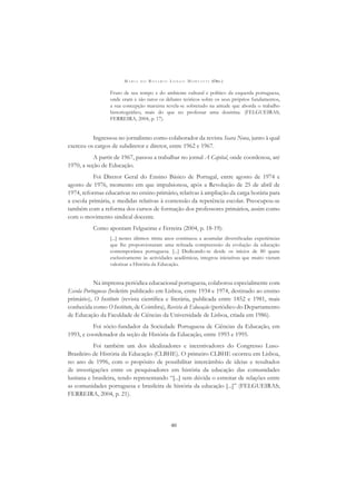 M A R I A D O R O S Á R I O L O N G O M O R T A T T I (ORG.)
40
Fruto de seu tempo e do ambiente cultural e político da esquerda portuguesa,
onde eram e são raros os debates teóricos sobre os seus próprios fundamentos,
a sua concepção marxista revela-se sobretudo na atitude que aborda o trabalho
historiográﬁco, mais do que no professar uma doutrina. (FELGUEIRAS;
FERREIRA, 2004, p. 17).
Ingressou no jornalismo como colaborador da revista Seara Nova, junto à qual
exerceu os cargos de subdiretor e diretor, entre 1962 e 1967.
A partir de 1967, passou a trabalhar no jornal A Capital, onde coordenou, até
1970, a seção de Educação.
Foi Diretor Geral do Ensino Básico de Portugal, entre agosto de 1974 e
agosto de 1976, momento em que impulsionou, após a Revolução de 25 de abril de
1974, reformas educativas no ensino primário, relativas à ampliação da carga horária para
a escola primária, e medidas relativas à contensão da repetência escolar. Preocupou-se
também com a reforma dos cursos de formação dos professores primários, assim como
com o movimento sindical docente.
Como apontam Felgueiras e Ferreira (2004, p. 18-19):
[...] nestes últimos trinta anos continuou a acumular diversiﬁcadas experiências
que lhe proporcionaram uma reﬁnada compreensão da evolução da educação
contemporânea portuguesa. [...] Dedicando-se desde os inícios de 80 quase
exclusivamente às actividades acadêmicas, integrou iniciativas que muito vieram
valorizar a História da Educação.
Na imprensa periódica educacional portuguesa, colaborou especialmente com
Escola Portuguesa (boletim publicado em Lisboa, entre 1934 e 1974, destinado ao ensino
primário), O Instituto (revista cientíﬁca e literária, publicada entre 1852 e 1981, mais
conhecida como O Instituto, de Coimbra), Revista de Educação (periódico do Departamento
de Educação da Faculdade de Ciências da Universidade de Lisboa, criada em 1986).
Foi sócio-fundador da Sociedade Portuguesa de Ciências da Educação, em
1993, e coordenador da seção de História da Educação, entre 1993 e 1995.
Foi também um dos idealizadores e incentivadores do Congresso Luso-
Brasileiro de História da Educação (CLBHE). O primeiro CLBHE ocorreu em Lisboa,
no ano de 1996, com o propósito de possibilitar intercâmbio de ideias e resultados
de investigações entre os pesquisadores em história da educação das comunidades
lusitana e brasileira, tendo representando “[...] sem dúvida o estreitar de relações entre
as comunidades portuguesa e brasileira de história da educação [...]” (FELGUEIRAS;
FERREIRA, 2004, p. 21).
 
