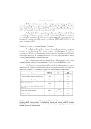 A L F A B E T I Z A Ç Ã O N O B R A S I L
41
Realizouatividadesemuniversidadesportuguesaseestrangeiras,especialmente
no Brasil, onde foi professor visitante na Universidade de São Paulo (USP), na Pontifícia
Universidade Católica de São Paulo (PUC/SP), na Universidade Metodista Mackenzie
(SP) e na Universidade Federal de Minas Gerais (UFMG).
Na Faculdade de Psicologia e Ciências da Educação da Universidade de Lisboa
foi jubilado em 2003, tendo, porém, continuado em intensa atividade como orientador
e co-orientador de teses, coordenador de projetos, participante de eventos cientíﬁcos e
integrante de conselho editorial de revistas especializadas (FERNANDES, 2005), até sua
morte em março de 2010.
PRINCIPAIS ASPECTOS DA OBRA DE ROGÉRIO FERNANDES2
A produção intelectual desse eminente historiador da educação portuguesa
iniciou-se ao ﬁnal dos anos de 1950 e ganhou crescente visibilidade a partir de 1960, por
conduzir a um debate fecundo e inovador do ponto de vista historiográﬁco. Muitos de
suas publicações, apesar de esgotadas, mantêm-se como uma referência para os estudos
sobre a história da educação e da alfabetização.
Sua produção intelectual ﬁcou conhecida em diferentes países, tais como,
França, Espanha, Itália, Cabo Verde e Brasil (FELGUEIRAS; FERREIRA, 2004).
No Quadro 1, apresento relação de livros de Rogério Fernandes, que contêm
os resultados de numerosos trabalhos investigativos, especialmente sobre o pensamento
pedagógico português, a educação e os sujeitos de sua história e a alfabetização.
Título
Local de
publicação
Editora
Ano
de publicação
Apologia e história no pensamento ﬁlosóﬁco de Pascal Lisboa - 1958
Ensaio sobre a obra de Trindade Coelho Lisboa Portugália 1961
Ensino : sector em crise
Lisboa - 1967
Para a história dos meios audiovisuais na escola
portuguesa
Lisboa - 1969
João de Barros educador republicano Porto
Livros
Horizontes
1971
Educação e existência
Lisboa - 1971
2
Os dados aqui apresentados estão contidos em Mello (2010). Trata-se de instrumento de pesquisa sobre a
produção escrita de Rogério Fernandes. Tal instrumento de pesquisa reúne os textos de Rogério Fernandes
identiﬁcados até o momento. No entanto, como o ilustre professor teve de uma vasta produção, esse instrumento
poderá ser ampliado em pesquisas futuras.
 