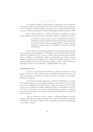 A L F A B E T I Z A Ç Ã O N O B R A S I L
45
As pesquisas de Rogério Fernandes sobre a história do ensino da leitura se
concentraram, então, na análise detalhada dos séculos XVIII e XIX, como encontramos
no livro Os caminhos do ABC: sociedade portuguesa e ensino das primeiras letras (1994), e
no artigo “A História da Educação no Brasil e em Portugal: caminhos cruzados” (1998).
Dessa forma, considerava a questão alfabetização na perspectiva da longa
duração histórica. De acordo com Justino Magalhães (2005, p. 11), Rogério Fernandes:
[…] periodiza os ‘Marcos do processo histórico da alfabetização de adultos em
Portugal: o movimento da educação de adultos até a Regeneração; os fogos fátuos
dos anos 60; a educação de adultos e a luta ideológica nos anos 70; a euforia dos
anos 80; dos anos 90 ao dealbar da República; a acção e a crítica da oposição
republicana; a educação de adultos na 1ª República; a alfabetização no período
contemporâneo’.
Sobre o período contemporâneo, Rogério Fernandes indicava que o momento
áureo do discurso sobre alfabetização em Portugal se deu na década de 1950, sobretudo
a partir da “Campanha de 1952”, em que se iniciou uma série de publicação de artigos
sobre o problema do analfabetismo. Para esse pesquisador, tal temática continua
desaﬁando propostas de investigação sobre o fenômeno da alfabetização que “[...] não
pode ser desligado do contexto histórico geral, (político, social e económico) nem das
instituições escolares e do seu dinamismo.” (FERNANDES, 1978, p. 10).
CONSIDERAÇÕES FINAIS
O contato de pesquisadores brasileiros com Rogério Fernandes teve forte
impacto cientíﬁco no meio acadêmico, pelo intercâmbio estabelecido por meio das
ações de articulação e colaboração sistemáticas, de grupos de pesquisa e universidades
brasileiras e portuguesas.
Com Rogério Fernandes, aprendi que a história da alfabetização se constitui
de teorização crítica aderente ao trabalho investigativo, conheci arquivos como a Coleção
de reservados da Biblioteca Nacional de Lisboa; Arquivo Nacional da Torre do Tombo;
Arquivo da Universidade de Coimbra; Biblioteca Geral da Universidade de Coimbra,
entre outros, considerados eixos de ﬁxação de pesquisadores portugueses e brasileiros
que procuram uma análise bem fundamentada nas fontes documentais encontradas em
acervos históricos.
Além de orientar no acesso a arquivos e bibliotecas, Rogério Fernandes
organizou atividades de pesquisas conjuntas, com o objetivo de possibilitar a indicação
de similitudes e diferenças na reﬂexão sobre a constituição da história da alfabetização
em Portugal e no Brasil.
 