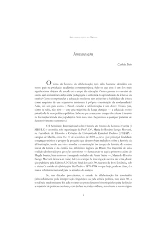 A L F A B E T I Z A Ç Ã O N O B R A S I L
i
APRESENTAÇÃO
Carlota Boto
O tema da história da alfabetização tem sido bastante debatido em
nosso país na produção acadêmica contemporânea. Sabe-se que esse é um dos mais
signiﬁcativos objetos de estudo no campo da educação. Como pensar o conceito de
escola sem considerar a relevância pedagógica e simbólica do aprendizado da leitura e da
escrita? Como compreender a educação moderna sem conceber a habilidade da leitura
como requisito de um repertório intrínseco à própria constituição da modernidade?
Aliás, em um país como o Brasil, estudar a alfabetização é um dever. Nosso país,
como se sabe, não teve — em uma trajetória de longa duração — a educação como
prioridade de suas políticas públicas. Sabe-se que avançar no campo da cultura é investir
na formação letrada das populações. Sem isso, não chegaremos a qualquer patamar de
desenvolvimento sustentável.
O I Seminário Internacional sobre História do Ensino de Leitura e Escrita (I
SIHELE) - ocorrido, sob organização da Profª. Drª. Maria do Rosário Longo Mortatti,
na Faculdade de Filosoﬁa e Ciências da Universidade Estadual Paulista (UNESP) -
campus de Marília, entre 8 e 10 de setembro de 2010 — teve por principal ﬁnalidade
congregar teóricos e grupos de pesquisa que desenvolvem trabalhos sobre a história da
alfabetização, tendo em vista abordar a constituição do campo da história do ensino
inicial da leitura e da escrita nas diferentes regiões do Brasil. Na trajetória de uma
tradição desbravada por gerações anteriores — destacando-se aqui a primorosa obra de
Magda Soares, bem como o consagrado trabalho de Paulo Freire —, Maria do Rosário
Longo Mortatti destaca-se como líder no campo da investigação acerca do tema, desde
que publicou pela Editora UNESP, no ﬁnal dos anos 90, sua tese de livre-docência, sob
o título Os sentidos da alfabetização: São Paulo – 1876-1994 — que hoje, pode-se dizer, é a
maior referência nacional para os estudos do campo.
Se, nas décadas precedentes, o estudo da alfabetização foi conduzido
primordialmente pela interpretação linguística ou pela crítica política, nos anos 90, a
tendência predominante foi a de recorrer ao procedimento historiográﬁco para deslindar
a trajetória de práticas escolares, com ênfase na vida cotidiana, nos rituais e nos vestígios
 