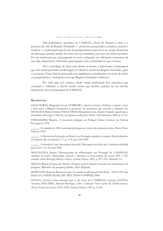 M A R I A D O R O S Á R I O L O N G O M O R T A T T I (ORG.)
46
Não poderíamos, portanto, no I SIHELE, deixar de destacar a obra e o
percurso de vida de Rogério Fernandes — professor, pesquisador, jornalista, escritor e
tradutor —, reaﬁrmando que foi um dos pesquisadores mais ativos no campo da história
da educação, fazendo análise dos fatos em sua totalidade, por meio da crítica metódica.
Foi um intelectual que, preocupando-se com a educação nos diferentes momentos de
sua vida, demonstrou, sobretudo, preocupação com a sociedade em que vivemos.
Tive o privilégio de fazer uma dentre as muitas e importantes homenagens
que vêm sendo prestadas em Portugal e no Brasil ao professor Rogério Fernandes, após
a sua morte. Tentei fazê-la projetando sua signiﬁcativa contribuição, em nome de todos
os pesquisadores e instituições com que Rogério Fernandes colaborou.
Por tudo que nos ensinou, ﬁcam tantas lembranças dos encontros que
cruzaram o Atlântico e, dentre muitas outras que recebeu quando de seu recente
falecimento, ﬁca a homenagem do I SIHELE.
REFERÊNCIAS
FELGUEIRAS, Margarida Louro; FERREIRA, António Gomes. Prefácio a quatro vozes
e dois tons: a Rogério Fernandes, a propósito de encontros que cruzam o atlântico. In:
MENEZES, Maria Cristina; FELGUEIRAS, Margarida Louro. Rogério Fernandes: questionar a
sociedade, interrogar a história, (re) pensar a educação. Porto: Afrontamento, 2004. p. 15-21.
FERNANDES, Rogério. O pensamento pedagógico em Portugal. Lisboa: Instituto de Cultura
Portuguesa, 1978.
______. Os caminhos do ABC: sociedade portuguesa e ensino das primeiras letras. Porto: Porto
Editora, 1994.
______. A História da Educação no Brasil e em Portugal: caminhos cruzados. Revista Brasileira
de Educação, Rio de Janeiro, n. 7, p. 5-18, jan./abr.1998.
______. Curriculum vitae [mensagem pessoal]. Mensagem recebida por <marciacomello@
ig.com.br> em 26 maio 2005.
MAGALHÃES, Justino. Historiograﬁa da alfabetização em Portugal. In. CANDEIAS,
António (Coord.). Modernidade, educação e estatísticas na Ibero-américa dos séculos XIX e XX:
estudos sobre Portugal, Brasil e Galiza. Lisboa: Educa, 2005. p. 207-218. (História: 11).
MELLO, Márcia Cristina de Oliveira. Produção escrita de Rogério Fernandes: um instrumento de
pesquisa. (Relatório de pesquisa).Marília, 2010. Digitado.
MORTATTI, Maria do Rosário Longo. Os sentidos da alfabetização: São Paulo - 1876/1994. São
Paulo: Ed. UNESP; Brasília, DF: MEC/INEP/COMPED, 2000.
NÓVOA, António. Uma educação que se diz nova. In: CANDEIAS, António; NÓVOA,
António; FIGUEIRA, Manuel Henrique. Sobre a Educação Nova: cartas de Adolfo Lima a
Álvaro Viana de Lemos (1923-1941). Lisboa: Educa, 1995. p. 25-40.
 