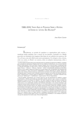 A L F A B E T I Z A Ç Ã O N O B R A S I L
49
1980-2010: TRINTA ANOS DE PESQUISAS SOBRE A HISTÓRIA
DO ENSINO DA LEITURA. QUE BALANÇO?1
Anne-Marie Chartier
INTRODUÇÃO
2
Inicialmente, eu gostaria de agradecer os organizadores pelo convite e
manifestar minha satisfação com o sucesso de sua iniciativa. Aceitando vir a Marília
para abrir este Seminário, não imaginava falar diante de um auditório tão numeroso. Há
10 ou 20 anos, teria sido difícil reunir tantos participantes. Os colóquios sobre a leitura,
sobre seu ensino, no Brasil e no exterior, sobre as avaliações internacionais, sobre a
1
Aversão original em francês deste texto foi lida pela autora na conferência de abertura do I SIHELE.Atradução
para o português foi elaborada por Thabatha Aline Trevisan e Bárbara Cortella Pereira, com revisão de Maria do
Rosário Longo Mortatti e Ceres Leite Prado. Contamos, também, com a revisão da autora. Considerando todas
as conhecidas diﬁculdades de ordem técnica e teórica de tradução para o português (brasileiro) das palavras/
termos “literacy”, “littéracie”, “illiteracy, “illetrisme”, “illetrés” recorrentemente utilizadas por Anne-Marie
Chartier no texto original, optamos por traduzi-las, em cada situação, pelo correspondente mais adequado para
leitores brasileiros. E, para evitar possíveis ambiguidades ou mesmo imprecisões de sentido, optamos por
manter, entre colchetes, à frente de cada uma, a palavra/termo (em francês ou em inglês) conforme originalmente
utilizada pela autora. O mesmo recurso utilizamos somente em algumas vezes em que são utilizadas a palavras/
termos “alphabétisation” (e formas verbais de “alfabetizar”) e “analphabétisme”; nas demais, traduzimos essas
palavras por “alfabetização” e “analfabetismo”, respectivamente. (Nota da Organizadora)
2
A ﬁm de partilhar, especialmente com os leitores deste livro que não participaram do I SIHELE, a riqueza
de informações e reﬂexões apresentadas por Anne-Marie Chartier, transcrevo aqui o resumo da conferência,
publicado no Caderno de Resumos do I SIHELE: “Em 1980, a história do ensino da leitura era somente um
capítulo da história do ensino. Ele nos falava dos progressos realizados ao longo dos séculos, dos métodos
(rotina arcaica versus modernidade cientíﬁca), das ferramentas (abecedários versus manuais ilustrados) e das
exigências escolares (leitura oralizada de textos breves versus leitura silenciosa de obras completas). Em 2010,
a história do ensino da leitura tornou-se um capítulo essencial da história cultural das sociedades ocidentais.
Os historiadores interrogaram a partir das suas fontes documentais as questões provenientes da sociologia (as
práticas de leitura), da psicologia (os modelos de aprendizagem) e dos especialistas em didática (os manuais e
seus usos). Eles deviam assim compreender e articular as mudanças nas modalidades sociais da leitura (oralizada
versus silenciosa), os modos de ensino (individual versus coletivo), os suportes de aprendizagem (preces em
latim versus pequenas frases em língua materna), a pedagogia (memorização literal versus compreensão
semântica), o currículo (leitura depois escrita versus leitura-escrita simultânea). É essa mudança de ponto de
vista que nós esperamos brevemente expor. (Nota da Organizadora)
 