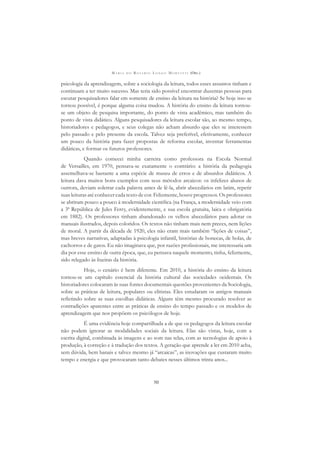 M A R I A D O R O S Á R I O L O N G O M O R T A T T I (ORG.)
50
psicologia da aprendizagem, sobre a sociologia da leitura, todos esses assuntos tinham e
continuam a ter muito sucesso. Mas teria sido possível encontrar duzentas pessoas para
escutar pesquisadores falar em somente de ensino da leitura na história? Se hoje isso se
tornou possível, é porque alguma coisa mudou. A história do ensino da leitura tornou-
se um objeto de pesquisa importante, do ponto de vista acadêmico, mas também do
ponto de vista didático. Alguns pesquisadores da leitura escolar são, ao mesmo tempo,
historiadores e pedagogos, e seus colegas não acham absurdo que eles se interessem
pelo passado e pelo presente da escola. Talvez seja preferível, efetivamente, conhecer
um pouco da história para fazer propostas de reforma escolar, inventar ferramentas
didáticas, e formar os futuros professores.
Quando comecei minha carreira como professora na Escola Normal
de Versailles, em 1970, pensava-se exatamente o contrário: a história da pedagogia
assemelhava-se bastante a uma espécie de museu de erros e de absurdos didáticos. A
leitura dava muitos bons exemplos com seus métodos arcaicos: os infelizes alunos de
outrora, deviam soletrar cada palavra antes de lê-la, abrir abecedários em latim, repetir
suas leituras até conhecer cada texto de cor. Felizmente, houve progressos. Os professores
se abriram pouco a pouco à modernidade cientíﬁca (na França, a modernidade veio com
a 3ª República de Jules Ferry, evidentemente, e sua escola gratuita, laica e obrigatória
em 1882). Os professores tinham abandonado os velhos abecedários para adotar os
manuais ilustrados, depois coloridos. Os textos não tinham mais nem preces, nem lições
de moral. A partir da década de 1920, eles não eram mais também “lições de coisas”,
mas breves narrativas, adaptadas à psicologia infantil, histórias de bonecas, de bolas, de
cachorros e de gatos. Eu não imaginava que, por razões proﬁssionais, me interessaria um
dia por esse ensino de outra época, que, eu pensava naquele momento, tinha, felizmente,
sido relegado às lixeiras da história.
Hoje, o cenário é bem diferente. Em 2010, a história do ensino da leitura
tornou-se um capítulo essencial da história cultural das sociedades ocidentais. Os
historiadores colocaram às suas fontes documentais questões provenientes da Sociologia,
sobre as práticas de leitura, populares ou elitistas. Eles estudaram os antigos manuais
reﬂetindo sobre as suas escolhas didáticas. Alguns têm mesmo procurado resolver as
contradições aparentes entre as práticas de ensino do tempo passado e os modelos de
aprendizagem que nos propõem os psicólogos de hoje.
É uma evidência hoje compartilhada a de que os pedagogos da leitura escolar
não podem ignorar as modalidades sociais da leitura. Elas são vistas, hoje, com a
escrita digital, combinada às imagens e ao som nas telas, com as tecnologias de apoio à
produção, à correção e à tradução dos textos. A geração que aprende a ler em 2010 acha,
sem dúvida, bem banais e talvez mesmo já “arcaicas”, as inovações que custaram muito
tempo e energia e que provocaram tanto debates nesses últimos trinta anos...
 