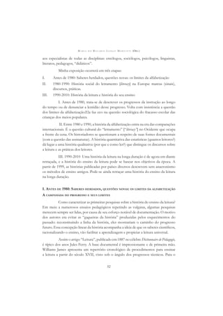 M A R I A D O R O S Á R I O L O N G O M O R T A T T I (ORG.)
52
aos especialistas de todas as disciplinas: etnólogos, sociólogos, psicólogos, linguistas,
literatos, pedagogos, “didáticos”.
Minha exposição ocorrerá em três etapas:
I. Antes de 1980: Saberes herdados, questões novas: os limites da alfabetização
II. 1980-1990: História social do letramento [literacy] na Europa: marcas (sinais),
discursos, práticas.
III. 1990-2010: História da leitura e história do seu ensino
I. Antes de 1980, trata-se de descrever os progressos da instrução ao longo
do tempo ou de denunciar a lentidão desse progresso. Volta com insistência a questão
dos limites da alfabetização.Ela faz eco na questão sociológica do fracasso escolar das
crianças dos meios populares.
II. Entre 1980 e 1990, a história da alfabetização entra na era das comparações
internacionais. É a questão cultural do “letramento” [“literacy”] no Ocidente que ocupa
a frente da cena. Os historiadores se questionam a respeito de suas fontes documentais
(com a questão das assinaturas). A história quantitativa das estatísticas (quantos leitores?)
dá lugar a uma história qualitativa (por que e como ler?) que distingue os discursos sobre
a leitura e as práticas dos leitores.
III. 1990-2010 Uma história da leitura na longa duração é de agora em diante
retraçada, e a história do ensino da leitura pode se basear nos objetivos da época. A
partir de 1999, as histórias publicadas por países diversos descrevem sem anacronismo
os métodos de ensino antigos. Pode-se ainda retraçar uma história do ensino da leitura
na longa duração.
I. ANTES DE 1980: SABERES HERDADOS, QUESTÕES NOVAS: OS LIMITES DA ALFABETIZAÇÃO
A CAMINHADA DO PROGRESSO E SEUS LIMITES
Como caracterizar as primeiras pesquisas sobre a história do ensino da leitura?
Em meio a numerosos ensaios pedagógicos repetindo as vulgatas, algumas pesquisas
merecem sempre ser lidas, por causa de seu esforço notável de documentação. O motivo
dos autores era evitar as “gagueiras da história” produzidas pelos esquecimentos do
passado: reconstituindo a linha da história, eles mostrariam o caminho do progresso
futuro. Essa concepção linear da história acompanha a ideia de que os saberes cientíﬁcos,
racionalizando o ensino, vão facilitar a aprendizagem e propiciar a leitura universal.
Assim o artigo “Leitura”, publicado em 1887 no célebre Dictionnaire de Pédagogie,
é típico dos anos Jules Ferry. A base documental é impressionante e de primeira mão.
Williams James apresenta um repertório cronológico de procedimentos para ensinar
a leitura a partir do século XVII, visto sob o ângulo dos progressos técnicos. Para o
 