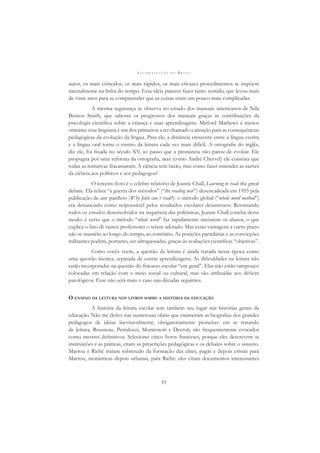 A L F A B E T I Z A Ç Ã O N O B R A S I L
53
autor, os mais cômodos, os mais rápidos, os mais eﬁcazes procedimentos se impõem
naturalmente na linha do tempo. Essa ideia parecer fazer tanto sentido, que levou mais
de vinte anos para se compreender que as coisas eram um pouco mais complicadas.
A mesma segurança se observa no estudo dos manuais americanos de Nila
Benton Smith, que salienta os progressos dos manuais graças às contribuições da
psicologia cientíﬁca sobre a criança e suas aprendizagens. Mitford Mathews é menos
otimista: esse linguista é um dos primeiros a ter chamado a atenção para as consequências
pedagógicas da evolução da língua. Para ele, a distância crescente entre a língua escrita
e a língua oral torna o ensino da leitura cada vez mais difícil. A ortograﬁa do inglês,
diz ele, foi ﬁxada no século XV, ao passo que a pronúncia não parou de evoluir. Ele
propugna por uma reforma da ortograﬁa, mas (como André Chervel) ele constata que
todas as tentativas fracassaram. A ciência tem razão, mas como fazer entender as razões
da ciência aos políticos e aos pedagogos?
O terceiro livro é o célebre relatório de Jeanne Chall, Learning to read: the great
debate. Ela relata “a guerra dos métodos” (“the reading war”) desencadeada em 1955 pela
publicação de um panﬂeto (Why John can´t read?): o método global (“whole word method”)
era denunciado como responsável pelos resultados escolares desastrosos. Retomando
todos os estudos desenvolvidos na sequência das polêmicas, Jeanne Chall conclui desse
modo: é certo que o método “whole word” faz rapidamente iniciarem os alunos, o que
explica o fato de tantos professores o terem adotado. Mas essas vantagens a curto prazo
não se mantêm ao longo do tempo, ao contrário. As posições partidárias e as convicções
militantes podem, portanto, ser ultrapassadas, graças às avaliações cientíﬁcas “objetivas”.
Como vocês veem, a questão da leitura é ainda tratada nessa época como
uma questão técnica, separada de outras aprendizagens. As diﬁculdades na leitura não
estão incorporadas na questão do fracasso escolar “em geral”. Elas não estão tampouco
colocadas em relação com o meio social ou cultural, mas são atribuídas aos déﬁcits
patológicos. Esse não será mais o caso nas décadas seguintes.
O ENSINO DA LEITURA NOS LIVROS SOBRE A HISTÓRIA DA EDUCAÇÃO
A história da leitura escolar tem também seu lugar nas histórias gerais da
educação. Não me detive nas numerosas obras que enumeram as biograﬁas dos grandes
pedagogos de ideias inevitavelmente, obrigatoriamente pioneiras: em se tratando
de leitura, Rousseau, Pestalozzi, Montessori e Decroly são frequentemente evocados
como mestres deﬁnitivos. Selecionei cinco livros franceses, porque eles descrevem as
instituições e as práticas, citam as prescrições pedagógicas e os debates sobre o assunto.
Marrou e Riché tratam sobretudo da formação das elites, pagãs e depois cristãs para
Marrou, monásticas depois urbanas, para Riché: eles citam documentos interessantes
 