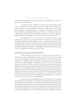 M A R I A D O R O S Á R I O L O N G O M O R T A T T I (ORG.)
54
descrevendo as aprendizagens de base, mas a leitura dos principiantes é somente um
ponto menor em sua exposição.
L´enseignement en France: 1800-1967 é um livro que marcou época. Antoine
Prost se interessa pela instrução popular e descreve os relatórios de resistência e os
conﬂitos políticos que acabaram por estruturar uma dupla rede de escolarização,
primária/popular e secundária/elitista e, em seguida, por aproximar as duas redes
após a Segunda Guerra Mundial. Publicado em 1968, o livro termina mostrando que
a uniﬁcação e a democratização da escola pública pareciam estar em vias de realização.
Naquele momento, os sociólogos fazem suas críticas violentas ao sistema escolar.
Essa mudança de tom é sentida no livro de Chartier, Compère e Julia,
publicado quase dez anos mais tarde. Nessa data, a “crise da leitura” tornou-se uma
preocupação política maior, que mobilizava todos os especialistas da escola. Não é de
se estranhar que os limites da alfabetização popular tenham se tornado uma questão
central para os historiadores. O debate começou igualmente nas fontes documentais que
permitem quantiﬁcar estatisticamente a porcentagem de leitores e de não leitores: pode-
se tomar a capacidade de assinar como um bom índice?
UMA HISTÓRIA QUANTITATIVA, QUESTÕES QUALITATIVAS
O debate histórico se inﬂama em 1977, quando aparece o livro de Furet e
Ozouf, Lire et écrire. L´alphabétisation des français de Calvin à Jules Ferry. O livro rompe
com os mitos fundadores da escola laica e republicana: não, não foi Jules Ferry que
impulsionou a população francesa em direção à cultura escrita, mas as igrejas, no
momento dos conﬂitos religiosos da Reforma no século XVI. Não, os Iluministas
progressistas do século XVIII e a Revolução francesa não aumentaram de maneira
signiﬁcativa a porcentagem de franceses capazes de assinar. Sim, era possível aprender a
ler sem escola, ou com professores com métodos absurdos. Sim, numerosos franceses
sabiam ler sem saber escrever... Pesquisas similares são logo realizadas em outros países
da Europa. As questões colocadas em torno do índice de alfabetização (a capacidade de
assinar) fazem nascer novas questões: o que signiﬁca essa competência? Pode-se saber
assinar sem saber ler? Sem saber escrever? Quais são as competências dos que sabem ler
sem saber escrever, esses leitores “semialfabetizados”?
Como vocês veem, nas pesquisas publicadas na década de 1970, a inﬂuência
das pesquisas sobre sociologia da escola é patente: a democratização de estudos longos, o
fracasso escolar, a seleção das elites, a constituição das hierarquias sociais que decorrem
das escolaridades, eis os temas que são o centro dos trabalhos de Pierre Bourdieu e Jean-
Claude Passeron, de Basil Bernstein, de Guy Vincent e de outros. Esses trabalhos ocupam
o essencial dos debates sobre a escola da época. Todos esses sociólogos mostram como,
numa sociedade democrática, a escola participa na reprodução de clivagens sociais que
 