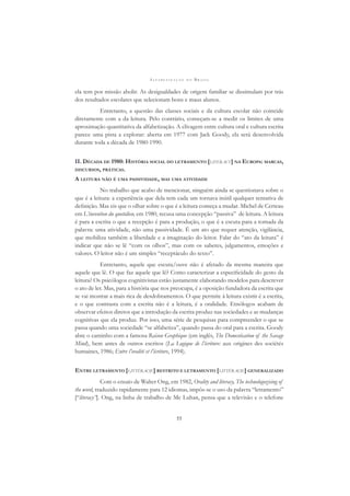A L F A B E T I Z A Ç Ã O N O B R A S I L
55
ela tem por missão abolir. As desigualdades de origem familiar se dissimulam por trás
dos resultados escolares que selecionam bons e maus alunos.
Entretanto, a questão das classes sociais e da cultura escolar não coincide
diretamente com a da leitura. Pelo contrário, começam-se a medir os limites de uma
aproximação quantitativa da alfabetização. A clivagem entre cultura oral e cultura escrita
parece uma pista a explorar: aberta em 1977 com Jack Goody, ela será desenvolvida
durante toda a década de 1980-1990.
II. DÉCADA DE 1980: HISTÓRIA SOCIAL DO LETRAMENTO [LITERACY] NA EUROPA: MARCAS,
DISCURSOS, PRÁTICAS.
A LEITURA NÃO É UMA PASSIVIDADE, MAS UMA ATIVIDADE
No trabalho que acabo de mencionar, ninguém ainda se questionava sobre o
que é a leitura: a experiência que dela tem cada um tornava inútil qualquer tentativa de
deﬁnição. Mas eis que o olhar sobre o que é a leitura começa a mudar. Michel de Certeau
em L’invention du quotidien, em 1980, recusa uma concepção “passiva” de leitura. A leitura
é para a escrita o que a recepção é para a produção, o que é a escuta para a tomada da
palavra: uma atividade, não uma passividade. É um ato que requer atenção, vigilância,
que mobiliza também a liberdade e a imaginação do leitor. Falar do “ato da leitura” é
indicar que não se lê “com os olhos”, mas com os saberes, julgamentos, emoções e
valores. O leitor não é um simples “receptáculo do texto”.
Entretanto, aquele que escuta/ouve não é afetado da mesma maneira que
aquele que lê. O que faz aquele que lê? Como caracterizar a especiﬁcidade do gesto da
leitura? Os psicólogos cognitivistas estão justamente elaborando modelos para descrever
o ato de ler. Mas, para a história que nos preocupa, é a oposição fundadora da escrita que
se vai mostrar a mais rica de desdobramentos. O que permite à leitura existir é a escrita,
e o que contrasta com a escrita não é a leitura, é a oralidade. Etnólogos acabam de
observar efeitos diretos que a introdução da escrita produz nas sociedades e as mudanças
cognitivas que ela produz. Por isso, uma série de pesquisas para compreender o que se
passa quando uma sociedade “se alfabetiza”, quando passa do oral para a escrita. Goody
abre o caminho com a famosa Raison Graphique (em inglês, The Domestication of the Savage
Mind), bem antes de outros escritos (La Logique de l’écriture: aux origines des sociétés
humaines, 1986; Entre l’oralité et l’écriture, 1994).
ENTRE LETRAMENTO [LITTÉRACIE] RESTRITO E LETRAMENTO [LITTÉRACIE] GENERALIZADO
Com o ensaio de Walter Ong, em 1982, Orality and literacy, The technologozising of
the word, traduzido rapidamente para 12 idiomas, impôs-se o uso da palavra “letramento”
[“literacy”]. Ong, na linha de trabalho de Mc Luhan, pensa que a televisão e o telefone
 