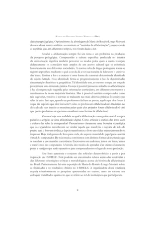 M A R I A D O R O S Á R I O L O N G O M O R T A T T I (ORG.)
ii
da cultura pedagógica. O pioneirismo da abordagem de Maria do Rosário Longo Mortatti
decorre dessa matriz analítica: reconstituir os “sentidos da alfabetização”, perscrutando
as cartilhas que, em diferentes tempos, nos foram dadas a ler.
Estudar a alfabetização sempre foi um tema e um problema na produção
da pesquisa pedagógica. Compreender a cultura especíﬁca produzida no interior
da escolarização signiﬁca também percorrer os modos pelos quais a escola transpõe
didaticamente os conteúdos mais amplos de um acervo cultural que se constituiu
historicamente nas diferentes sociedades. A norma culta da língua portuguesa torna-se
registro especíﬁco, mediante o qual a escola dá a ver sua maneira de lidar com o universo
das letras. Ensinar a ler e a escrever é uma forma de construir determinada identidade
do sujeito letrado. Essa identidade ﬁrma-se progressivamente à luz de determinadas
circunscrições históricas e geográﬁcas. Tal identidade tem, ao mesmo tempo, um traçado
prescritivo e uma dimensão prática. Ou seja: é possível pensar no trabalho da alfabetização
à luz da organização sugerida pelas orientações curriculares, em diferentes momentos e
movimentos de nossa trajetória histórica. Mas é possível também compreender como
tais sugestões, roteiros e normas se traduzem nas mais diversas práticas do ensino nas
salas de aula. Será que, quando os professores fecham as portas, aquilo que eles fazem é
o que era suposto que eles ﬁzessem? Como os professores alfabetizadores traduzem no
dia-a-dia de suas escolas as maneiras pelas quais eles próprios foram alfabetizados? Até
que ponto professores experientes atualizam suas formas de alfabetizar?
Vivemos hoje uma realidade na qual a alfabetização como prática social tem por
paralelo a acepção de uma alfabetização digital. Como articular a cultura das letras com
a cultura das telas de computador? Presenciamos claramente uma fronteira tecnológica
que os especialistas reconhecem ser similar àquela que transferiu o suporte do rolo de
papiro para o livro em códice; e depois transformou o livro em códice manuscrito em livro
impresso. Hoje trafegamos do livro para a tela, do suporte material do papel para a escrita
virtual do computador. De todo modo, convivemos com distintas formas de expressão que
se sucedem e que mantêm coexistência. Escrevemos em cadernos, lemos em livros, lemos
e escrevemos no computador. A história dos modos de aprender a ler oferece claramente
pistas e vestígios que serão operativos para compreendermos o lugar de nossa produção.
Este livro apresenta o conjunto das reﬂexões desenvolvidas a partir e por
inspiração do I SIHELE. Nele poderão ser encontrados relatos acerca das tendências e
das diferentes orientações teóricas e metodológicas acerca da história da alfabetização
no Brasil. Primeiramente há uma exposição de Maria do Rosário Longo Mortatti sobre
as ﬁnalidades e os resultados obtidos no I SIHELE. A organizadora desta coletânea
mapeia criteriosamente as pesquisas apresentadas no evento, tanto no tocante aos
enfoques trabalhados quanto no que se refere ao rol de instituições que participaram.
 