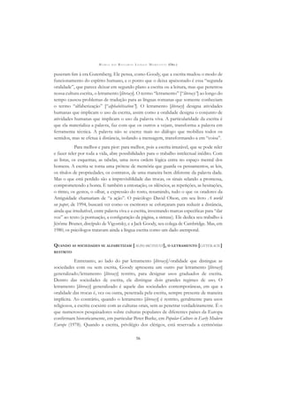 M A R I A D O R O S Á R I O L O N G O M O R T A T T I (ORG.)
56
puseram ﬁm à era Gutemberg. Ele pensa, como Goody, que a escrita mudou o modo de
funcionamento do espírito humano, e o ponto que o deixa apaixonado é essa “segunda
oralidade”, que parece deixar em segundo plano a escrita ou a leitura, mas que penetrou
nossa cultura escrita, o letramento [literacy]. O termo “letramento” [“literacy”] ao longo do
tempo causou problemas de tradução para as línguas romanas que somente conheciam
o termo “alfabetização” [“alphabétisation”]. O letramento [literacy] designa atividades
humanas que implicam o uso da escrita, assim como a oralidade designa o conjunto de
atividades humanas que implicam o uso da palavra viva. A particularidade da escrita é
que ela materializa a palavra, faz com que os outros a vejam, transforma a palavra em
ferramenta técnica. A palavra não se exerce mais no diálogo que mobiliza todos os
sentidos, mas se efetua à distância, isolando a mensagem, transformando-a em “coisa”.
Para melhor e para pior: para melhor, pois a escrita imutável, que se pode reler
e fazer reler por toda a vida, abre possibilidades para o trabalho intelectual inédito. Com
as listas, os esquemas, as tabelas, uma nova ordem lógica entra no espaço mental dos
homens. A escrita se torna uma prótese de memória que guarda os pensamentos, as leis,
os títulos de propriedades, os contratos, de uma maneira bem diferente da palavra dada.
Mas o que está perdido são a imprevisiblidade das trocas, os sinais selando a promessa,
comprometendo a honra. E também a entonação, os silêncios, as repetições, as hesitações,
o ritmo, os gestos, o olhar, a expressão do rosto, resumindo, tudo o que os oradores da
Antiguidade chamariam de “a ação”. O psicólogo David Olson, em seu livro A world
on paper, de 1994, buscará ver como os escritores se esforçaram para reduzir a distância,
ainda que irredutível, entre palavra viva e a escrita, inventando marcas especíﬁcas para “dar
voz” ao texto (a pontuação, a conﬁguração da página, a sintaxe). Ele dedica seu trabalho à
Jérôme Bruner, discípulo de Vigostsky, e a Jack Goody, seu colega de Cambridge. Mas, em
1980, os psicólogos tratavam ainda a língua escrita como um dado atemporal.
QUANDO AS SOCIEDADES SE ALFABETIZAM [ALPHABÉTISENT], O LETRAMENTO [LITTÉRACIE]
RESTRITO
Entretanto, ao lado do par letramento [literacy]/oralidade que distingue as
sociedades com ou sem escrita, Goody apresenta um outro par letramento [literacy]
generalizado/letramento [literacy] restrito, para designar usos graduados de escrita.
Dentro das sociedades de escrita, ele distingue dois grandes regimes de uso. O
letramento [literacy] generalizado é aquele das sociedades contemporâneas, em que a
oralidade das trocas é, vez ou outra, penetrada pela escrita, sempre presente de maneira
implícita. Ao contrário, quando o letramento [literacy] é restrito, geralmente para usos
religiosos, a escrita coexiste com as culturas orais, sem as penetrar verdadeiramente. É o
que numerosos pesquisadores sobre culturas populares de diferentes países da Europa
conﬁrmam historicamente, em particular Peter Burke, em Popular Culture in Early Modern
Europe (1978). Quando a escrita, privilégio dos clérigos, está reservada a cerimônias
 