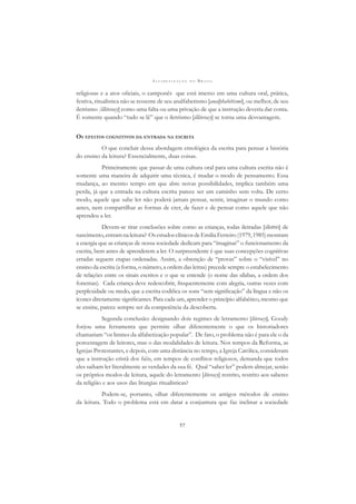 A L F A B E T I Z A Ç Ã O N O B R A S I L
57
religiosas e a atos oﬁciais, o camponês que está imerso em uma cultura oral, prática,
festiva, ritualística não se ressente de seu analfabetismo [analphabétisme], ou melhor, de seu
iletrismo [illiteracy] como uma falta ou uma privação de que a instrução deveria dar conta.
É somente quando “tudo se lê” que o iletrismo [illiteracy] se torna uma desvantagem.
OS EFEITOS COGNITIVOS DA ENTRADA NA ESCRITA
O que concluir dessa abordagem etnológica da escrita para pensar a história
do ensino da leitura? Essencialmente, duas coisas.
Primeiramente que passar de uma cultura oral para uma cultura escrita não é
somente uma maneira de adquirir uma técnica, é mudar o modo de pensamento. Essa
mudança, ao mesmo tempo em que abre novas possibilidades, implica também uma
perda, já que a entrada na cultura escrita parece ser um caminho sem volta. De certo
modo, aquele que sabe ler não poderá jamais pensar, sentir, imaginar o mundo como
antes, nem compartilhar as formas de crer, de fazer e de pensar como aquele que não
aprendeu a ler.
Devem-se tirar conclusões sobre como as crianças, todas iletradas [illettrés] de
nascimento,entramnaleitura? OsestudosclínicosdeEmiliaFerreiro(1979,1985)mostram
a energia que as crianças de nossa sociedade dedicam para “imaginar” o funcionamento da
escrita, bem antes de aprenderem a ler. O surpreendente é que suas concepções cognitivas
erradas seguem etapas ordenadas. Assim, a obtenção de “provas” sobre o “visível” no
ensino da escrita (a forma, o número, a ordem das letras) precede sempre o estabelecimento
de relações entre os sinais escritos e o que se entende (o nome das sílabas, a ordem dos
fonemas). Cada criança deve redescobrir, frequentemente com alegria, outras vezes com
perplexidade ou medo, que a escrita codiﬁca os sons “sem signiﬁcação” da língua e não os
ícones diretamente signiﬁcantes. Para cada um, aprender o princípio alfabético, mesmo que
se ensine, parece sempre ser da competência da descoberta.
Segunda conclusão: designando dois regimes de letramento [literacy], Goody
forjou uma ferramenta que permite olhar diferentemente o que os historiadores
chamariam “os limites da alfabetização popular”. De fato, o problema não é para ele o da
porcentagem de leitores, mas o das modalidades de leitura. Nos tempos da Reforma, as
Igrejas Protestantes, e depois, com uma distância no tempo, a Igreja Católica, consideram
que a instrução cristã dos ﬁéis, em tempos de conﬂitos religiosos, demanda que todos
eles saibam ler literalmente as verdades da sua fé. Qual “saber ler” podem almejar, senão
os próprios modos de leitura, aquele do letramento [literacy] restrito, restrito aos saberes
da religião e aos usos das liturgias ritualísticas?
Podem-se, portanto, olhar diferentemente os antigos métodos de ensino
da leitura. Todo o problema está em datar a conjuntura que faz inclinar a sociedade
 