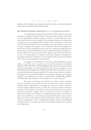 M A R I A D O R O S Á R I O L O N G O M O R T A T T I (ORG.)
58
ocidental, não da oralidade para o letramento [littéracie], mas de um letramento [littéracie]
restrito para um letramento [littéracie] generalizado.
DA CARTOGRAFIA DA EUROPA ALFABETIZADA [ALPHABÉTISÉE] ÀS PRÁTICAS DE LEITURA
As contribuições reunidas por Harvey Graff, em 1981, conﬁguram assim uma
cartograﬁa avançada da leitura na Europa: o Norte protestante esmaga o Sul católico
com sua superioridade, as cidades esmagam o interior, e os homens aprendem a ler e
assinar bem mais cedo do que as mulheres. Essa cartograﬁa estatística se sustenta, ainda,
na hipótese que as porcentagens medem sempre a mesma competência na leitura, do
século XVII ao ﬁm do século XIX. É isso, portanto, o que outros artigos do livro levam
a colocar em questão. Por exemplo, o caso da Suécia. Eu descobri com espanto esse
modelo sueco de uma “sociedade sem escola”, que não é aquela que Ivan Illich desejava:
a lei encarrega os chefes de família de instruírem ou fazerem instruir seus familiares, e os
pastores efetuam um exame de controle anual. Aquele que não sabe ler não pode nem
se casar, nem testemunhar em um processo, nem fazer testamento. Consequência: a
porcentagem de leitores e de leitoras é a mais elevada da Europa no ﬁm do século XVIII,
mas se trata, é claro, da capacidade “de ler somente”.
As pesquisas dos historiadores se encontram assim distribuídas de maneira
inédita: os que lidam com os arquivos que vão do Renascimento ao Iluminismo
(CRESSY, 1980; HOUSTON, 1988; GRENDLER, 1989) tratam do letramento [literacy]
restrito, mesmo quando se interessam pelas elites sociais. Os que investigam o século
XIX (SÉGOLÈNE LE MEN, 1984; MARTYN LYONS, 1987; KAESTLE, 1991) estão
no mundo da letramento [literacy] generalizado. É o que conﬁrma a análise dos títulos e
das tiragens de textos publicados (religiosos versus profanos, discursos versus narrativas,
cientíﬁcos versus populares) em L’histoire de l’édition française (CHARTIER; MARTIN,
1983-1985). Mas como e quando se dá a mudança de um a outro? E por quê?
Duas pistas se encontram assim abertas de maneira conjunta: a primeira
concerne às pesquisas sobre as práticas sociais da leitura, para as quais é necessário
encontrar fontes e testemunhos. É o programa que traça o livro coletivo Pratiques de
la lecture, dirigido por Roger Chartier, em 1985: não é suﬁciente conhecer os números
das edições e das reedições, é necessário saber mais sobre a leitura em si, essa operação
invisível que não deixa vestígios. Como os leitores leem os livros de piedade, os
catecismos, as Fábulas, de La Fontaine, La Nouvelle Héloïse, de Rousseau ? As histórias de
vida, os textos literários, as cenas de leitura que ﬁguram nas biograﬁas ou nos romances
podem ser tratados como materiais decisivos para abordar a leitura como prática de
criação de representação. Assim, a autobiograﬁa de Jamerey Duval, que Jean Hébrard
comenta, conta como um pastor que nunca foi à escola pode aprender a ler e terminar
como bibliotecário.
 